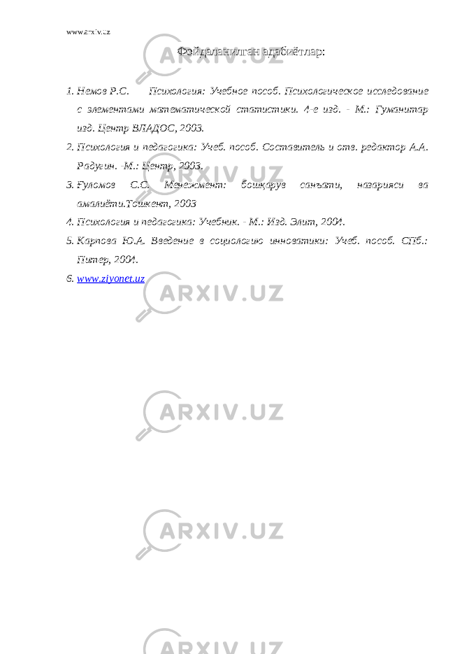 www.arxiv.uz Фойдаланилган адабиётлар : 1. Немов Р.С. Психология: Учебное пособ. Психологическое исследование с элементами математической статистики. 4-е изд. - М.: Гуманитар изд. Центр ВЛАДОС, 2003. 2. Психология и педагогика: Учеб. пособ. Составитель и отв. редактор А.А. Радугин. -М.: Центр, 2003. 3. Ғ уломов С.С. Менежмент: бошқарув санъати, назарияси ва амалиёти.Тошкент, 2003 4. Психология и педагогика: Учебник. - М.: Изд. Элит, 2004. 5. Карпова Ю.А. Введение в социологию инноватики: Учеб. пособ. СПб.: Питер, 2004. 6. www.ziyonet.uz 