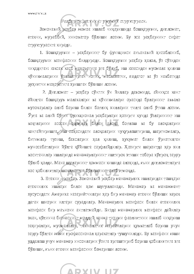 www.arxiv.uz Раҳбар сифатининг умумий структураси. Замонавий раҳбар жамоа ишлаб чиқаришида бошқарувчи, дипломат, етакчи, мураббий, инноватор бўлиши лозим. Бу эса раҳбарнинг сифат структурасига киради. 1. Б ошқарувчи – раҳбарнинг бу функцияси анъанавий ҳисобланиб, бошқарувчи вазифасини билдиради. Б ошқарувчи раҳбар ҳ алол, ў з сўзидан чиқадиган: юксак касб маҳоратига эга бўлиб, иш юзасидан муомала қилиш к ў никмаларини ў злаштирган ноти қ , маслахатчи, педагог ва ў з навбатида руҳиятчи маҳоратига эришган бўлиши лозим. 2. Дипломат – раҳбар с ў нгги ў н йиллар давомида, айниқса кенг ёйилган бошқарув малакалари ва к ў никмалари орасида буларнинг аввало музо к аралар олиб бориш билан боғлиқ хилларни тилга олиб ў тиш лозим. Ў рта ва олий б ўғ ин функционал раҳбарлари ҳозирги кунда ў зларининг иш вақтларини асосан одамлар билан алоқа бо ғ лаш ва бу алоқаларни кенгайтиришга, иш соҳасидаги алоқаларни чуқурлаштириш, шартномалар, битимлар тузиш, бахсларни ҳ ал қилиш, ҳ укумат билан ў рнатилган муносабатларни йўлга қўйишга сарфлайдилар. Ҳозирги шароитда ҳар хил воситачилар ишларида менежерларнинг иштирок этиши тобора к ў про қ зарур бўлиб қ олди. Мана шуларнинг ҳаммаси кишида алоҳида, яъни дипломатларга хос қобилиятлар шаклланган бўлиши ни талаб этмоқда . 3. Етакчи – раҳбар. Замонавий раҳбар менежерлик ишларидан ташқари етакчилик ишлари билан ҳам шуғулланади. Менежер ва менежмент хусусидаги Америка назариётчилари ҳар бир менежер етакчи бўлиши керак деган шиорни илгари сурадилар. Менежерлик вазифаси билан етакчилик вазифаси бир маънони англатмайди. Бизда менежерлик вазифаси дейилар экан, к ў пинча бизнеснинг моддий кенжа тизими фаолиятини ишлаб чиқариш заҳиралари, муомалалар, технологик жараёнларни қувватлаб бориш учун зарур бўлган жами профессионал ҳаракатлар тушунилади. Бу вазифани яхши уддалаш учун менежер инсонларни ў зига эргаштириб бориш қобилиятига эга бўлиши, яъни етакчи вазифасини бажариши лозим. 