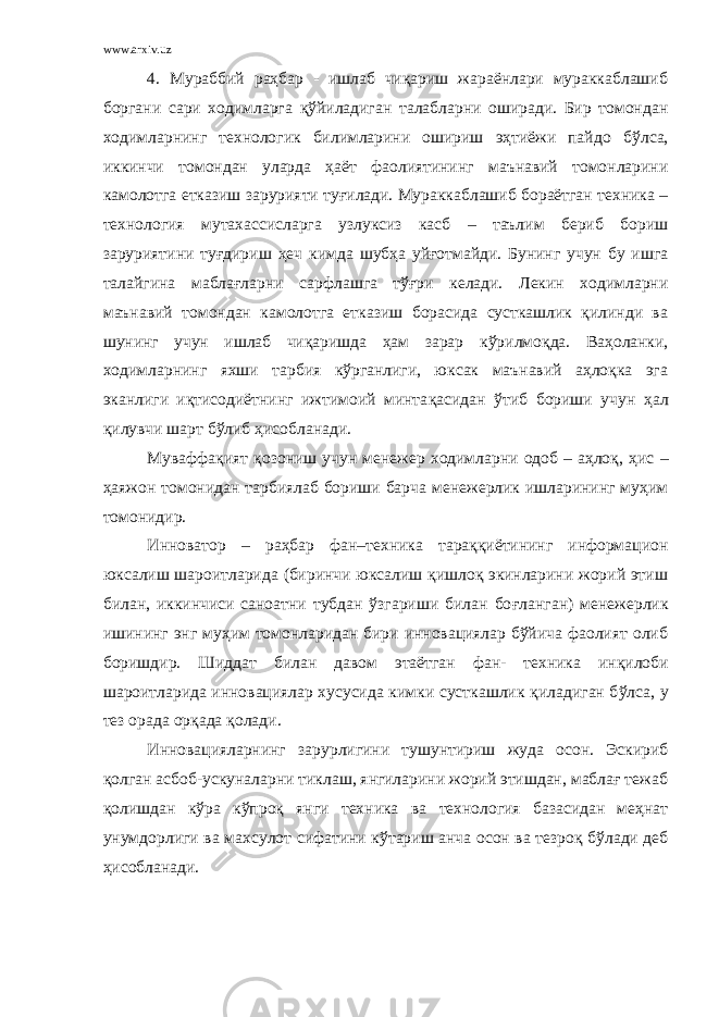 www.arxiv.uz 4. Мураббий раҳбар - ишлаб чиқариш жараёнлари мураккаблашиб боргани сари ходимларга қў йиладиган талабларни оширади. Бир томондан ходимларнинг технологик билимларини ошириш эҳтиёжи пайдо б ў лса, иккинчи томондан уларда ҳаёт фаолиятининг маънавий томонларини камолотга етказиш зарурияти ту ғ илади. Мураккаблашиб бораётган техника – технология мутахассисларга узлуксиз касб – таълим бериб бориш заруриятини ту ғ дириш ҳ еч кимда шуб ҳ а уй ғ отмайди. Бунинг учун бу ишга талайгина маблағларни сарфлашга тўғри келади. Лекин ходимларни маънавий томондан камолотга етказиш борасида сусткашлик қилинди ва шунинг учун ишлаб чиқаришда ҳам зарар к ў рилмо қ да. Ваҳоланки, ходимларнинг яхши тарбия кўрганлиги, юксак маънавий аҳлоқка эга эканлиги иқтисодиётнинг ижтимоий минта қ асидан ў тиб бориши учун ҳ ал қ илувчи шарт бўлиб ҳисобланади. Муваффақият қ озониш учун менежер ходимларни одоб – аҳлоқ, ҳ ис – ҳ аяжон томонидан тарбиялаб бориши барча менежерлик ишларининг муҳим томонидир. Инноватор – раҳбар фан–техника тараққиётининг информацион юксалиш шароитларида (биринчи юксалиш қишлоқ экинларини жорий этиш билан, иккинчиси саноатни тубдан ўзгариши билан бо ғ ланган) менежерлик ишининг энг муҳим томонларидан бири инновациялар бўйича фаолият олиб боришдир. Шиддат билан давом этаётган фан- техника ин қ илоби шароитларида инновациялар хусусида кимки сусткашлик қ иладиган б ў лса, у тез орада ор қ ада қ олади. Инновацияларнинг зарурлигини туш у нтириш жуда осон. Эскириб қ олган асбоб-ускуналарни тиклаш, янгиларини жорий этишдан, маблағ тежаб қ олишдан к ў ра к ў про қ янги техника ва технология базасидан меҳнат унумдорлиги ва ма х сулот сифатини к ў тариш анча осон ва тезро қ бўлади деб ҳисобланади. 