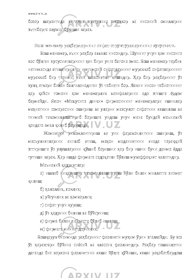 www.arxiv.uz бозор шароитида янгилик яратувчи, ижодкор ва инсоний омилларни эътиборга олувчи бўлиши керак. Бош менежер раҳбарларнинг сифат структураларининг хусусияти. Бош менежер, яъни раҳбар аввало инсондир. Шунинг учун ҳам инсонга хос бўлган хусусиятларнинг ҳ еч бири унга бегона эмас. Бош менежер тарбия натижасида етиштирилган ижтимоий сифатларнинг мураккаб сифатларининг мураккаб бир тизими, яъни шахсиятли кишидир. Ҳар бир раҳбарнинг ў з хулқ-атвори билан белгиланадиган ў з табиати бор. Лекин инсон табиатининг ҳар қ айси томони ҳам менежерлик вазифаларини адо этишга ёрдам бермайди. Япон «Мацусита денки» фирмасининг менежерлари ишчилар меҳнатини самарасини ошириш ва уларни махсулот сифатини яхшилаш ва тинмай такомиллаштириб боришга ундаш учун мана бундай маънавий қоидага амал қ илиб боришади. Жамиятни ривожлантириш ва уни фаравонлигини ошириш, ў з масъулиятларини англаб етиш, жаҳон маданиятини янада тара ққ ий эттиришга ў з улушларини қў шиб боришни ҳар бир ишчи буни доимо ёдда тутиши керак. Ҳар ишда фирмага садо қ атли бўлиш муваффақият калитидир. Маънавий қадриятлар: а) ишлаб чиқаришни такомиллаштириш й ў ли билан миллатга хизмат қилиш; б) ҳалоллик, поклик; в) уй ғ унлик ва ҳамкорлик; г) сифат учун кураш; д) ў з қ адрини билиш ва б ў йсуниш; е) фирма билан пайваста бўлиб ишлаш; ж) фирмага миннатдорчилик . Бошқарув тизимида раҳбарнинг фаолияти муҳим ўрин эгаллайди. Бу эса ў з ҳарактери бўйича сиёсий ва классик фаолиятдир. Раҳбар ташкилотчи деганда биз корхона фаолиятини яхши йўлга қўйиши, яхши рақобатбардош 