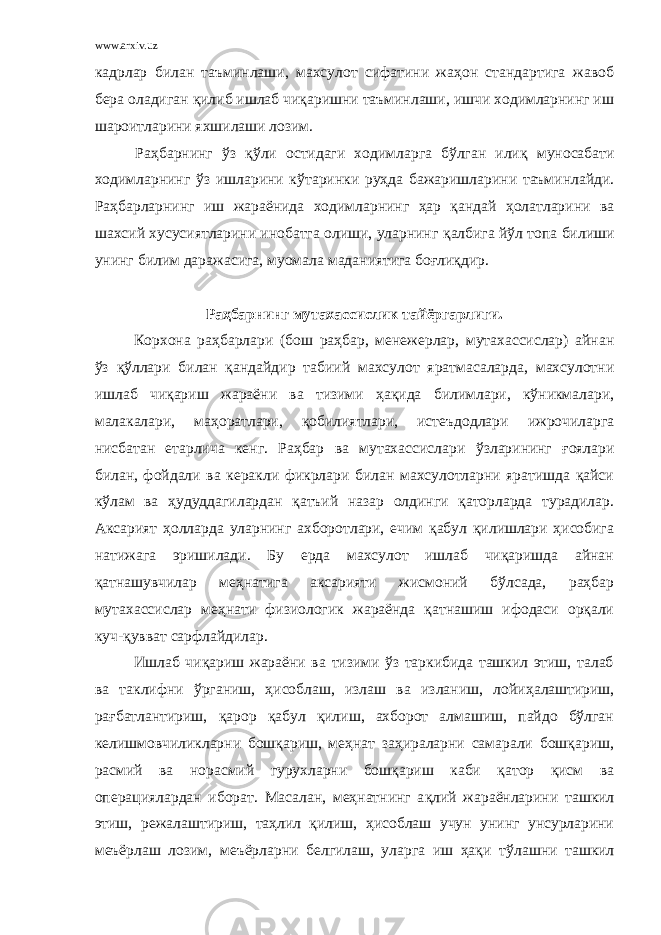 www.arxiv.uz кадрлар билан таъминлаши, махсулот сифатини жаҳон стандартига жавоб бера оладиган қ илиб ишлаб чиқаришни таъминлаши, ишчи ходимларнинг иш шароитларини яхшилаши лозим. Раҳбарнинг ў з қў ли остидаги ходимларга бўлган или қ муносабати ходимларнинг ў з ишларини к ў таринки ру ҳ да бажаришларини таъминлайди. Раҳбарларнинг иш жараёнида ходимларнинг ҳар қандай ҳолатларини ва шахсий хусусиятларини инобатга олиши, уларнинг қ албига й ў л топа билиши унинг билим даражасига, муомала маданиятига боғлиқдир. Раҳбарнинг мутахассислик тайёргарлиги. Корхона раҳбарлари (бош раҳбар, менежерлар, мутахассислар) айнан ўз қўллари билан қандайдир табиий махсулот яратмасаларда, махсулотни ишлаб чиқариш жараёни ва тизими ҳақида билимлари, кўникмалари, малакалари, маҳоратлари, қобилиятлари, истеъдодлари ижрочиларга нисбатан етарлича кенг. Раҳбар ва мутахассислари ў зларининг ғоялари билан, фойдали ва керакли фикрлари билан махсулотларни яратишда қайси кўлам ва ҳудуддагилардан қатъий назар олдинги қаторларда турадилар. Аксарият ҳолларда уларнинг ахборотлари, ечим қабул қилишлари ҳисобига натижага эришилади. Бу ерда махсулот ишлаб чиқаришда айнан қатнашувчилар меҳнатига аксарияти жисмоний бўлсада, раҳбар мутахассислар меҳнати физиологик жараёнда қатнашиш ифодаси орқали куч-қувват сарфлайдилар. Ишлаб чиқариш жараёни ва тизими ўз таркибида ташкил этиш, талаб ва таклифни ўрганиш, ҳисоблаш, излаш ва изланиш, лойи ҳ алаштириш, рағбатлантириш, қарор қабул қилиш, ахборот алмашиш, пайдо бўлган келишмовчиликларни бошқариш, меҳнат заҳираларни самарали бошқариш, расмий ва норасмий гурухларни бошқариш каби қатор қисм ва операциялардан иборат. Масалан, меҳнатнинг а қ лий жараёнларини ташкил этиш, режалаштириш, таҳлил қилиш, ҳисоблаш учун унинг унсурларини меъёрлаш лозим, меъёрларни белгилаш, уларга иш ҳақи т ў лашни ташкил 