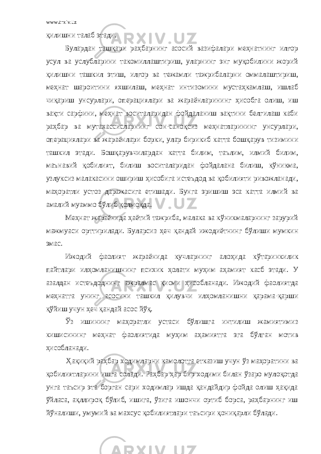 www.arxiv.uz қилишни талаб этади. Булардан ташқари раҳбарнинг асосий вазифалари меҳнатнинг илғор усул ва услубларини такомиллаштириш, уларнинг энг муқобилини жорий қилишни ташкил этиш, илғор ва тежамли тажрибаларни оммалаштириш, м е ҳ нат шароитини яхшилаш, меҳнат интизомини мустаҳкамлаш, ишлаб чиқариш унсурлари, операциялари ва жараёнларининг ҳисобга олиш, иш вақти сарфини, меҳнат воситаларидан фойдаланиш вақтини белгилаш каби раҳбар ва мутахассисларнинг сон-сано қ сиз меҳнатларининг унсурлари, операциялари ва жараёнлари борки, улар бирикиб катта бошқарув тизимини ташкил этади. Б ошқарувчилардан катта билим, таълим, илмий билим, маънавий қобилият, билиш воситаларидан фойдалана билиш, кўникма, узлуксиз малакасини ошириш ҳисобига истеъдод ва қобилияти ривожланади, маҳоратли устоз даражасига етишади . Бунга эришиш эса катта илмий ва амалий муаммо бўлиб қ олмо қ да. Меҳнат жараёнида ҳаётий тажриба, малака ва кўникмаларнинг зарурий мажмуаси орттирилади. Буларсиз ҳ еч қандай ижодиётнинг бўлиши мумкин эмас. Ижодий фаолият жараёнида кучларнинг алоҳида к ў таринкилик пайтлари ил ҳ омланишнинг психик ҳолати муҳим аҳамият касб этади. У азалдан истеъдоднинг ажралмас қисми ҳисобланади. Ижодий фаолиятда меҳнатга унинг асосини ташкил қ илувчи ил ҳ омланишни қарама- қ арши қўйиш учун ҳеч қандай асос йўқ. Ў з ишининг маҳоратли устаси бўлишга интилиш жамиятимиз кишисининг меҳнат фаолиятида муҳим аҳамиятга эга бўлган мотив ҳисобланади. Ҳақиқий раҳбар ходимларни камолотга етказиш учун ўз маҳоратини ва қобилиятларини ишга солади. Раҳбар ҳар бир ходими билан ўзаро мулоқотда унга таъсир эта борган сари ходимлар ишда қандайдир фойда олиш ҳақида ўйласа, ақллироқ бўлиб, ишига, ўзига ишончи ортиб борса, раҳбарнинг иш йўналиши, умумий ва махсус қобилиятлари таъсири қониқарли бўлади. 