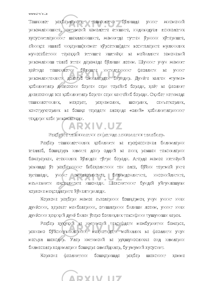 www.arxiv.uz Ташкилот раҳбарларнинг ташкилотчи бўлишда унинг жисмоний ривожланишига, ижтимоий камолотга етишига, индивидуал- психологик хусусиятларининг шаклланишига, жамиятда тутган ўрнини кўтаришга, айниқса ишлаб чиқариш(хизмат кўрсатиш)даги воситаларига мулкчилик муносабатини тараққий эттишга иштиёқи ва мойиллиги замонавий ривожланиш талаб этган даражада бўлиши лозим. Шунинг учун жамият ҳаётида ташкилотчи бўлишга интилганнинг фаоллиги ва унинг ривожланганлиги долзарб омиллардан биридир. Дунёга келган «туғма» қобилиятлар диапозони борган сари торайиб боради, ҳаёт ва фаолият диапазонида эса қобилиятлар борган сари кенгайиб боради. Оқибат натижада ташкилотчилик, маҳорат, раҳнамолик, шоирлик, санъаткорлик, конструкторлик ва бошқа тарздаги алоҳида «олий» қобилиятларининг тақдири каби ривожланади. Раҳбарга ташкилотчи сифатида психологик талаблар. Раҳбар ташкилотчилик қобилияти ва профессионал билимларни эгаллаб, бошқарув илмига доир оддий ва аниқ равшан тавсияларни бажараркан, етакчилик йўлидан тўғри боради. Агарда жамоа ихтиёрий равишда ўз раҳбарининг бебаҳолигини тан олса, бўйин тортмай унга эргашади, унинг омилкорлигига, билимдонлигига, инсонийлигига, маънавияти юксаклигига ишонади. Шахсиятнинг бундай уйғунлашуви корхона мақсадларига йўналтирилади. Корхона раҳбари жамоа аъзоларини бошқармоқ учун унинг ички дунёсини, ҳаракат манбаларини, оғишларини билиши лозим, унинг ички дунёсини ҳақиқий дунё билан ўзаро боғлиқлик тавсифини тушуниши керак. Раҳбар ҳуқуқий ва ижтимоий тавсифдаги мажбуриятни бажарса, рахнамо бўйсинувчиларнинг меҳнатидаги мойиллик ва фаоллиги учун масъул шахсдир. Улар ижтимоий ва руҳшуносликка оид илмларни билмасалар ходимларни бошқара олмайдилар, бу умумий хусусият. Корхона фаолиятини бошқаришда раҳбар шахснинг ҳамма 