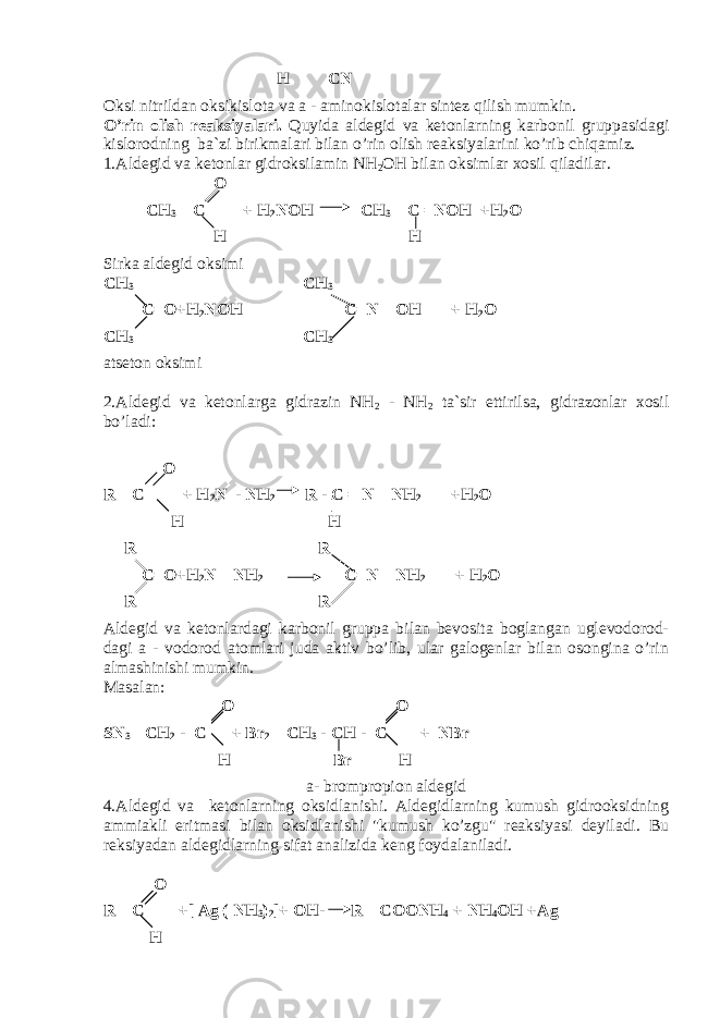  H CN Oksi nitrildan oksikislota va a - aminokislotalar sintez qilish mumkin. O’rin olish reaksiyalari. Quyida aldegid va ketonlarning karbonil gruppasidagi kislorodning ba`zi birikmalari bilan o’rin olish reaksiyalarini ko’rib chiqamiz. 1.Aldegid va ketonlar gidroksilamin NH 2 OH bilan oksimlar xosil qiladilar. O CH 3 – C + H 2 NOH CH 3 – C =NOH +H 2 O H H Sirka aldegid oksimi CH 3 CH 3 C=O+H 2 NOH C=N – OH + H 2 O CH 3 CH 3 atseton oksimi 2.Aldegid va ketonlarga gidrazin NH 2 - NH 2 ta`sir ettirilsa, gidrazonlar xosil bo’ladi: O R – C + H 2 N - NH 2 R - C = N – NH 2 +H 2 O H H R R C=O+H 2 N – NH 2 C=N – NH 2 + H 2 O R R Aldegid va ketonlardagi karbonil gruppa bilan bevosita boglangan uglevodorod- dagi a - vodorod atomlari juda aktiv bo’lib, ular galogenlar bilan osongina o’rin almashinishi mumkin. Masalan: O O SN 3 – CH 2 - C + Br 2 – CH 3 - CH - C + NBr H Br H a- brompropion aldegid 4.Aldegid va ketonlarning oksidlanishi. Aldegidlarning kumush gidrooksidning ammiakli eritmasi bilan oksidlanishi &#34;kumush ko’zgu&#34; reaksiyasi deyiladi. Bu reksiyadan aldegidlarning sifat analizida keng foydalaniladi. O R – C +[ Ag ( NH 3 ) 2 ]+ OH- R – COONH 4 + NH 4 OH +Ag H 