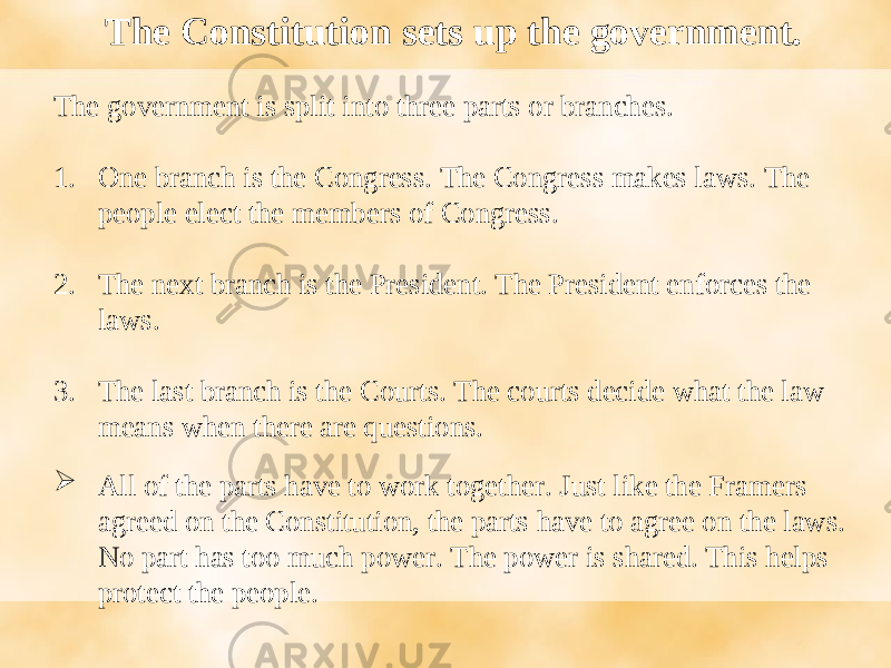 The government is split into three parts or branches. 1. One branch is the Congress. The Congress makes laws. The people elect the members of Congress. 2. The next branch is the President. The President enforces the laws. 3. The last branch is the Courts. The courts decide what the law means when there are questions.  All of the parts have to work together. Just like the Framers agreed on the Constitution, the parts have to agree on the laws. No part has too much power. The power is shared. This helps protect the people. The Constitution sets up the government. 
