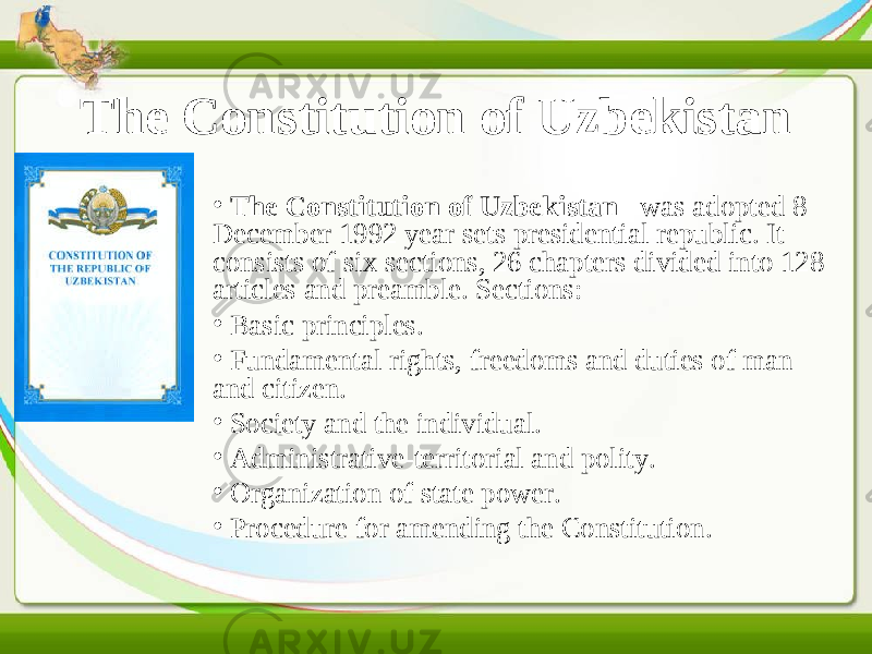 The Constitution of Uzbekistan • The Constitution of Uzbekistan    was adopted 8 December 1992 year sets presidential republic. It consists of six sections, 26 chapters divided into 128 articles and preamble. Sections: • Basic principles. • Fundamental rights, freedoms and duties of man and citizen. •   Society and the individual. • Administrative-territorial and polity. •   Organization of state power. •   Procedure for amending the Constitution. 