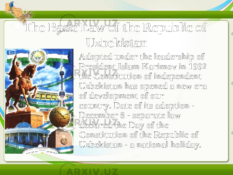 The Basic Law of the Republic of Uzbekistan • Adopted under the leadership of President Islam Karimov in 1992 the Constitution of independent Uzbekistan has opened a new era of development of our country. Date of its adoption - December 8 - separate law declared the Day of the Constitution of the Republic of Uzbekistan - a national holiday. 