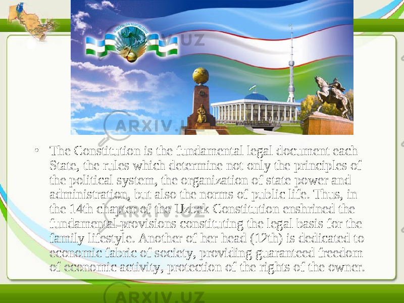 • The Constitution is the fundamental legal document each State, the rules which determine not only the principles of the political system, the organization of state power and administration, but also the norms of public life. Thus, in the 14th chapter of the Uzbek Constitution enshrined the fundamental provisions constituting the legal basis for the family lifestyle. Another of her head (12th) is dedicated to economic fabric of society, providing guaranteed freedom of economic activity, protection of the rights of the owner. 