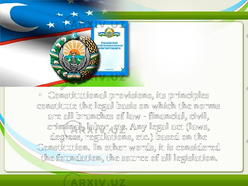 • Constitutional provisions, its principles constitute the legal basis on which the norms are all branches of law - financial, civil, criminal, labor, etc. Any legal act (laws, decrees, regulations, etc.) based on the Constitution. In other words, it is considered the foundation, the source of all legislation. 