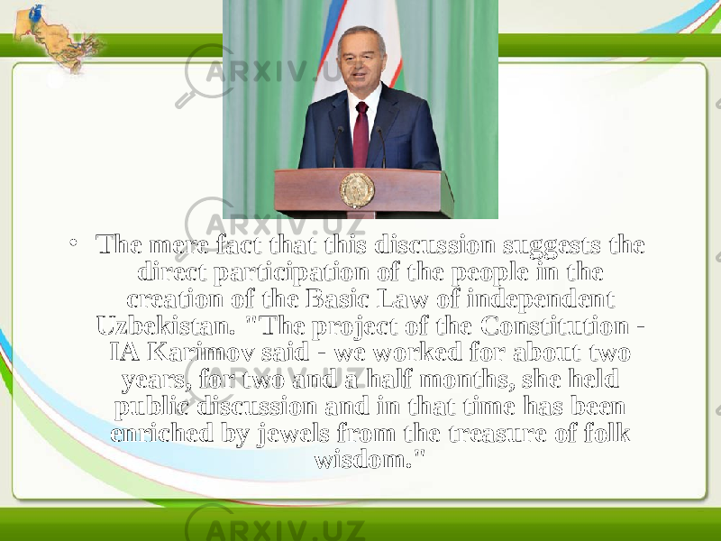• The mere fact that this discussion suggests the direct participation of the people in the creation of the Basic Law of independent Uzbekistan. &#34;The project of the Constitution - IA Karimov said - we worked for about two years, for two and a half months, she held public discussion and in that time has been enriched by jewels from the treasure of folk wisdom.&#34;  