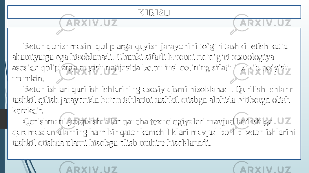 KIRISH Beton qorishmasini qoliplarga quyish jarayonini to’g’ri tashkil etish katta ahamiyatga ega hisoblanadi. Chunki sifatli betonni noto’g’ri texnologiya asosida qoliplarga quyish natijasida beton inshootining sifatini buzib qo’yish mumkin. Beton ishlari qurilish ishlarining asosiy qismi hisoblanadi. Qurilish ishlarini tashkil qilish jarayonida beton ishlarini tashkil etishga alohida e’tiborga olish kerakdir. Qorishmani yotqizishni bir qancha texnologiyalari mavjud bo’lishiga qaramasdan ularning ham bir qator kamchiliklari mavjud bo’lib beton ishlarini tashkil etishda ularni hisobga olish muhim hisoblanadi. 