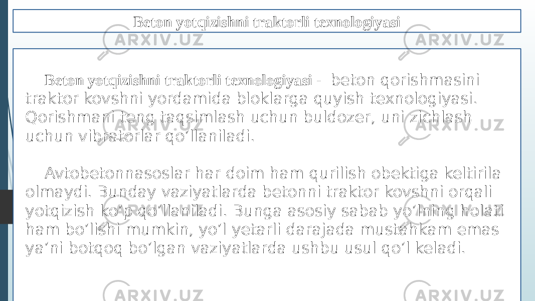 Beton yotqizishni traktorli texnologiyasi Beton yotqizishni traktorli texnologiyasi - beton qorishmasini traktor kovshni yordamida bloklarga quyish texnologiyasi. Qorishmani teng taqsimlash uchun buldozer, uni zichlash uchun vibratorlar qo’llaniladi. Avtobetonnasoslar har doim ham qurilish obektiga keltirila olmaydi. Bunday vaziyatlarda betonni traktor kovshni orqali yotqizish ko’p qo’llaniladi. Bunga asosiy sabab yo’lning holati ham bo’lishi mumkin, yo’l yetarli darajada mustahkam emas ya’ni botqoq bo’lgan vaziyatlarda ushbu usul qo’l keladi. 