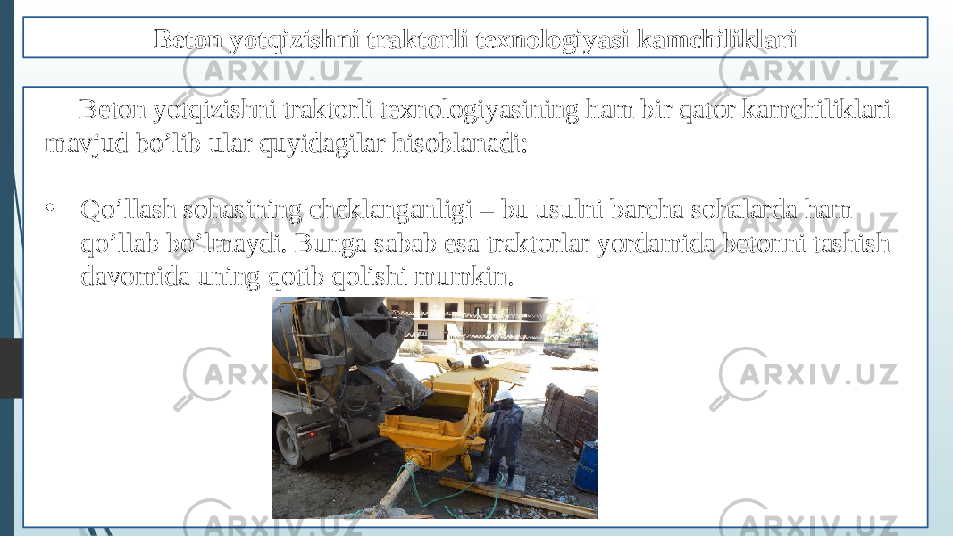 Beton yotqizishni traktorli texnologiyasi kamchiliklari Beton yotqizishni traktorli texnologiyasining ham bir qator kamchiliklari mavjud bo’lib ular quyidagilar hisoblanadi: • Qo’llash sohasining cheklanganligi – bu usulni barcha sohalarda ham qo’llab bo’lmaydi. Bunga sabab esa traktorlar yordamida betonni tashish davomida uning qotib qolishi mumkin. 