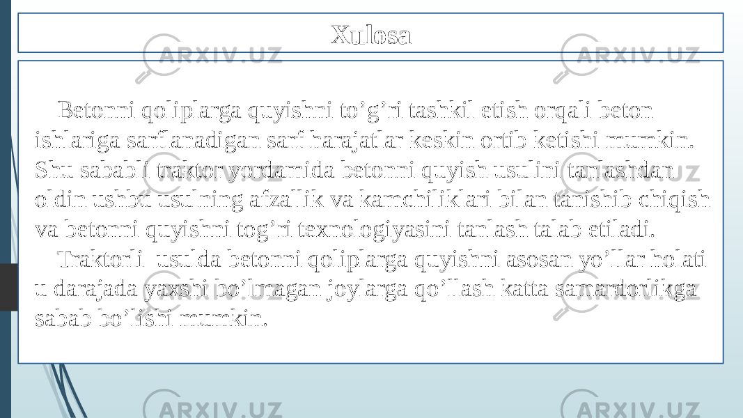 Xulosa Betonni qoliplarga quyishni to’g’ri tashkil etish orqali beton ishlariga sarflanadigan sarf harajatlar keskin ortib ketishi mumkin. Shu sababli traktor yordamida betonni quyish usulini tanlashdan oldin ushbu usulning afzallik va kamchiliklari bilan tanishib chiqish va betonni quyishni tog’ri texnologiyasini tanlash talab etiladi. Traktorli usulda betonni qoliplarga quyishni asosan yo’llar holati u darajada yaxshi bo’lmagan joylarga qo’llash katta samardorlikga sabab bo’lishi mumkin. 