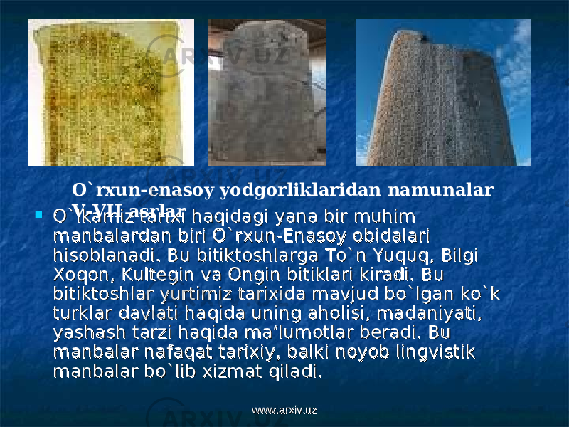  O`lkamiz tarixi haqidagi yana bir muhim O`lkamiz tarixi haqidagi yana bir muhim manbalardan biri O`rxun-Enasoy obidalari manbalardan biri O`rxun-Enasoy obidalari hisoblanadi. Bu bitiktoshlarga To`n Yuquq, Bilgi hisoblanadi. Bu bitiktoshlarga To`n Yuquq, Bilgi Xoqon, Kultegin va Ongin bitiklari kiradi. Bu Xoqon, Kultegin va Ongin bitiklari kiradi. Bu bitiktoshlar yurtimiz tarixida mavjud bo`lgan ko`k bitiktoshlar yurtimiz tarixida mavjud bo`lgan ko`k turklar davlati haqida uning aholisi, madaniyati, turklar davlati haqida uning aholisi, madaniyati, yashash tarzi haqida ma’lumotlar beradi. Bu yashash tarzi haqida ma’lumotlar beradi. Bu manbalar nafaqat tarixiy, balki noyob lingvistik manbalar nafaqat tarixiy, balki noyob lingvistik manbalar bo`lib xizmat qiladi.manbalar bo`lib xizmat qiladi. O`rxun-enasoy yodgorliklaridan namunalar V-VII asrlar www.arxiv.uzwww.arxiv.uz 