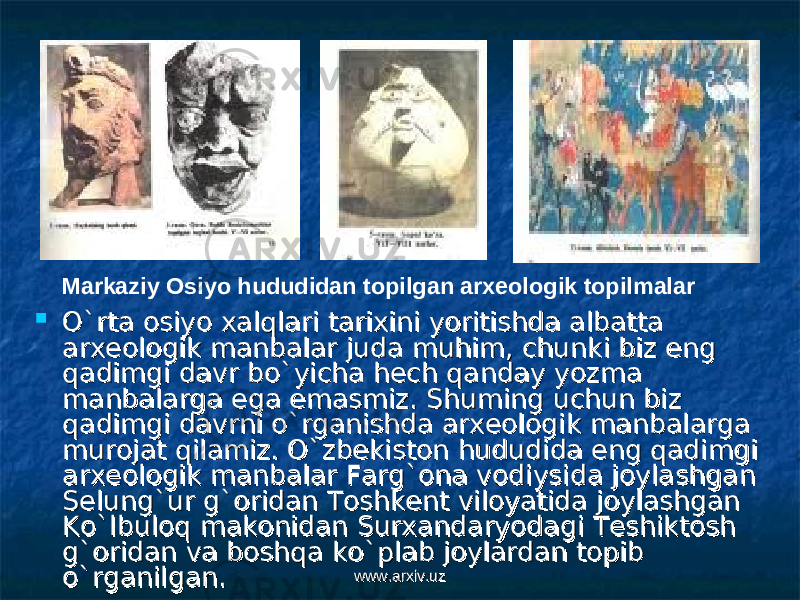  O`rta osiyo xalqlari tarixini yoritishda albatta O`rta osiyo xalqlari tarixini yoritishda albatta arxeologik manbalar juda muhim, chunki biz eng arxeologik manbalar juda muhim, chunki biz eng qadimgi davr bo`yicha hech qanday yozma qadimgi davr bo`yicha hech qanday yozma manbalarga ega emasmiz. Shuming uchun biz manbalarga ega emasmiz. Shuming uchun biz qadimgi davrni o`rganishda arxeologik manbalarga qadimgi davrni o`rganishda arxeologik manbalarga murojat qilamiz. O`zbekiston hududida eng qadimgi murojat qilamiz. O`zbekiston hududida eng qadimgi arxeologik manbalar Farg`ona vodiysida joylashgan arxeologik manbalar Farg`ona vodiysida joylashgan Selung`ur g`oridan Toshkent viloyatida joylashgan Selung`ur g`oridan Toshkent viloyatida joylashgan Ko`lbuloq makonidan Surxandaryodagi Teshiktosh Ko`lbuloq makonidan Surxandaryodagi Teshiktosh g`oridan va boshqa ko`plab joylardan topib g`oridan va boshqa ko`plab joylardan topib o`rganilgan. o`rganilgan. Markaziy Osiyo hududidan topilgan arxeologik topilmalar www.arxiv.uzwww.arxiv.uz 