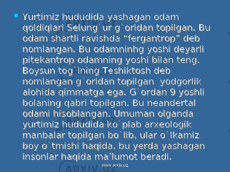  Yurtimiz hududida yashagan odam Yurtimiz hududida yashagan odam qoldiqlari Selung`ur g`oridan topilgan. Bu qoldiqlari Selung`ur g`oridan topilgan. Bu odam shartli ravishda “fergantrop” deb odam shartli ravishda “fergantrop” deb nomlangan. Bu odamninhg yoshi deyarli nomlangan. Bu odamninhg yoshi deyarli pitekantrop odamning yoshi bilan teng. pitekantrop odamning yoshi bilan teng. Boysun tog`ining Teshiktosh deb Boysun tog`ining Teshiktosh deb nomlangan g`oridan topilgan yodgorlik nomlangan g`oridan topilgan yodgorlik alohida qimmatga ega. G`ordan 9 yoshli alohida qimmatga ega. G`ordan 9 yoshli bolaning qabri topilgan. Bu neandertal bolaning qabri topilgan. Bu neandertal odami hisoblangan. Umuman olganda odami hisoblangan. Umuman olganda yurtimiz hududida ko`plab arxeologik yurtimiz hududida ko`plab arxeologik manbalar topilgan bo`lib, ular o`lkamiz manbalar topilgan bo`lib, ular o`lkamiz boy o`tmishi haqida, bu yerda yashagan boy o`tmishi haqida, bu yerda yashagan insonlar haqida ma’lumot beradi.insonlar haqida ma’lumot beradi. www.arxiv.uzwww.arxiv.uz 