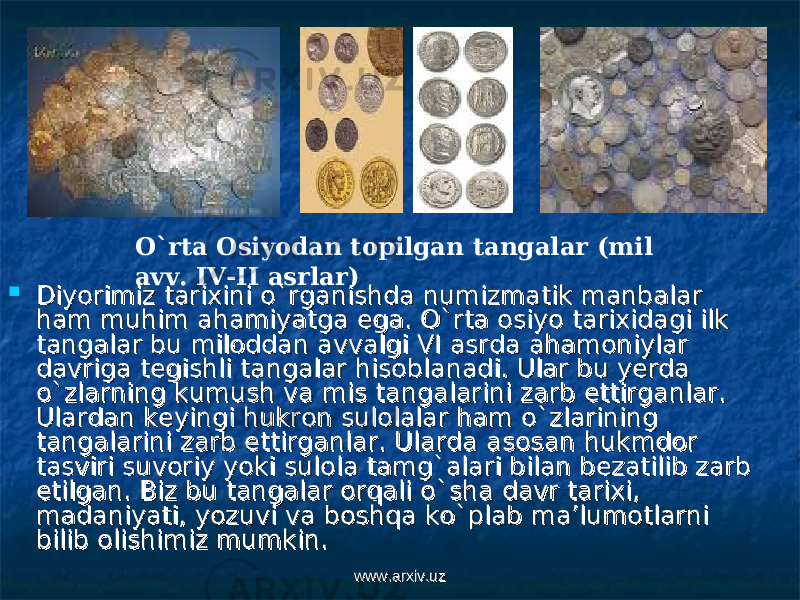  Diyorimiz tarixini o`rganishda numizmatik manbalar Diyorimiz tarixini o`rganishda numizmatik manbalar ham muhim ahamiyatga ega. O`rta osiyo tarixidagi ilk ham muhim ahamiyatga ega. O`rta osiyo tarixidagi ilk tangalar bu miloddan avvalgi VI asrda ahamoniylar tangalar bu miloddan avvalgi VI asrda ahamoniylar davriga tegishli tangalar hisoblanadi. Ular bu yerda davriga tegishli tangalar hisoblanadi. Ular bu yerda o`zlarning kumush va mis tangalarini zarb ettirganlar. o`zlarning kumush va mis tangalarini zarb ettirganlar. Ulardan keyingi hukron sulolalar ham o`zlarining Ulardan keyingi hukron sulolalar ham o`zlarining tangalarini zarb ettirganlar. Ularda asosan hukmdor tangalarini zarb ettirganlar. Ularda asosan hukmdor tasviri suvoriy yoki sulola tamg`alari bilan bezatilib zarb tasviri suvoriy yoki sulola tamg`alari bilan bezatilib zarb etilgan. Biz bu tangalar orqali o`sha davr tarixi, etilgan. Biz bu tangalar orqali o`sha davr tarixi, madaniyati, yozuvi va boshqa ko`plab ma’lumotlarni madaniyati, yozuvi va boshqa ko`plab ma’lumotlarni bilib olishimiz mumkin.bilib olishimiz mumkin. O`rta Osiyodan topilgan tangalar (mil avv. IV-II asrlar) www.arxiv.uzwww.arxiv.uz 