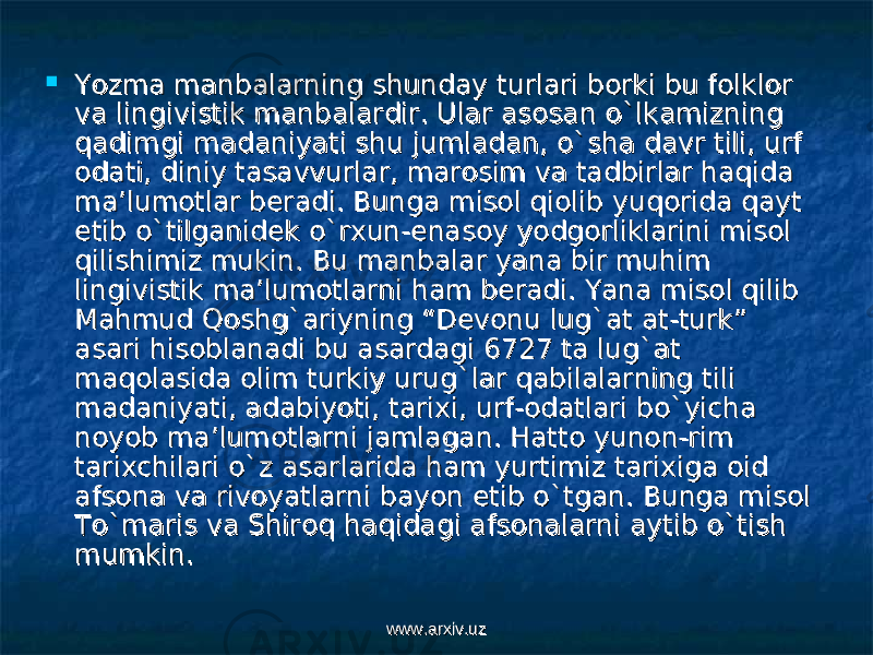  Yozma manbalarning shunday turlari borki bu folklor Yozma manbalarning shunday turlari borki bu folklor va lingivistik manbalardir. Ular asosan o`lkamizning va lingivistik manbalardir. Ular asosan o`lkamizning qadimgi madaniyati shu jumladan, o`sha davr tili, urf qadimgi madaniyati shu jumladan, o`sha davr tili, urf odati, diniy tasavvurlar, marosim va tadbirlar haqida odati, diniy tasavvurlar, marosim va tadbirlar haqida ma’lumotlar beradi. Bunga misol qiolib yuqorida qayt ma’lumotlar beradi. Bunga misol qiolib yuqorida qayt etib o`tilganidek o`rxun-enasoy yodgorliklarini misol etib o`tilganidek o`rxun-enasoy yodgorliklarini misol qilishimiz mukin. Bu manbalar yana bir muhim qilishimiz mukin. Bu manbalar yana bir muhim lingivistik ma’lumotlarni ham beradi. Yana misol qilib lingivistik ma’lumotlarni ham beradi. Yana misol qilib Mahmud Qoshg`ariyning “Devonu lug`at at-turk” Mahmud Qoshg`ariyning “Devonu lug`at at-turk” asari hisoblanadi bu asardagi 6727 ta lug`at asari hisoblanadi bu asardagi 6727 ta lug`at maqolasida olim turkiy urug`lar qabilalarning tili maqolasida olim turkiy urug`lar qabilalarning tili madaniyati, adabiyoti, tarixi, urf-odatlari bo`yicha madaniyati, adabiyoti, tarixi, urf-odatlari bo`yicha noyob ma’lumotlarni jamlagan. Hatto yunon-rim noyob ma’lumotlarni jamlagan. Hatto yunon-rim tarixchilari o`z asarlarida ham yurtimiz tarixiga oid tarixchilari o`z asarlarida ham yurtimiz tarixiga oid afsona va rivoyatlarni bayon etib o`tgan. Bunga misol afsona va rivoyatlarni bayon etib o`tgan. Bunga misol To`maris va Shiroq haqidagi afsonalarni aytib o`tish To`maris va Shiroq haqidagi afsonalarni aytib o`tish mumkin.mumkin. www.arxiv.uzwww.arxiv.uz 