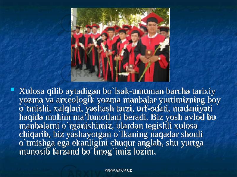  Xulosa qilib aytadigan bo`lsak-umuman barcha tarixiy Xulosa qilib aytadigan bo`lsak-umuman barcha tarixiy yozma va arxeologik yozma manbalar yurtimizning boy yozma va arxeologik yozma manbalar yurtimizning boy o`tmishi, xalqlari, yashash tarzi, urf-odati, madaniyati o`tmishi, xalqlari, yashash tarzi, urf-odati, madaniyati haqida muhim ma’lumotlani beradi. Biz yosh avlod bu haqida muhim ma’lumotlani beradi. Biz yosh avlod bu manbalarni o`rganishimiz, ulardan tegishli xulosa manbalarni o`rganishimiz, ulardan tegishli xulosa chiqarib, biz yashayotgan o`lkaning naqadar shonli chiqarib, biz yashayotgan o`lkaning naqadar shonli o`tmishga ega ekanligini chuqur anglab, shu yurtga o`tmishga ega ekanligini chuqur anglab, shu yurtga munosib farzand bo`lmog`imiz lozim. munosib farzand bo`lmog`imiz lozim. www.arxiv.uzwww.arxiv.uz 