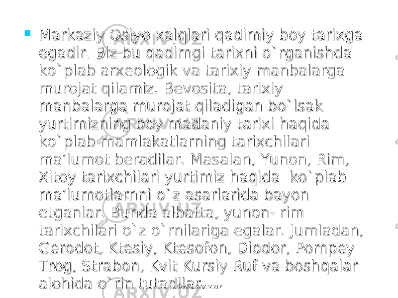  Markaziy Osiyo xalqlari qadimiy boy tarixga Markaziy Osiyo xalqlari qadimiy boy tarixga egadir. Biz bu qadimgi tarixni o`rganishda egadir. Biz bu qadimgi tarixni o`rganishda ko`plab arxeologik va tarixiy manbalarga ko`plab arxeologik va tarixiy manbalarga murojat qilamiz. Bevosita, tarixiy murojat qilamiz. Bevosita, tarixiy manbalarga murojat qiladigan bo`lsak manbalarga murojat qiladigan bo`lsak yurtimizning boy madaniy tarixi haqida yurtimizning boy madaniy tarixi haqida ko`plab mamlakatlarning tarixchilari ko`plab mamlakatlarning tarixchilari ma’lumot beradilar. Masalan, Yunon, Rim, ma’lumot beradilar. Masalan, Yunon, Rim, Xitoy tarixchilari yurtimiz haqida ko`plab Xitoy tarixchilari yurtimiz haqida ko`plab ma’lumotlarnni o`z asarlarida bayon ma’lumotlarnni o`z asarlarida bayon etganlar. Bunda albatta, yunon- rim etganlar. Bunda albatta, yunon- rim tarixchilari o`z o`rnilariga egalar. Jumladan, tarixchilari o`z o`rnilariga egalar. Jumladan, Gerodot, Ktesiy, Ktesofon, Diodor, Pompey Gerodot, Ktesiy, Ktesofon, Diodor, Pompey Trog, Strabon, Kvit Kursiy Ruf va boshqalar Trog, Strabon, Kvit Kursiy Ruf va boshqalar alohida o`rin tutadilar. alohida o`rin tutadilar. www.arxiv.uzwww.arxiv.uz 