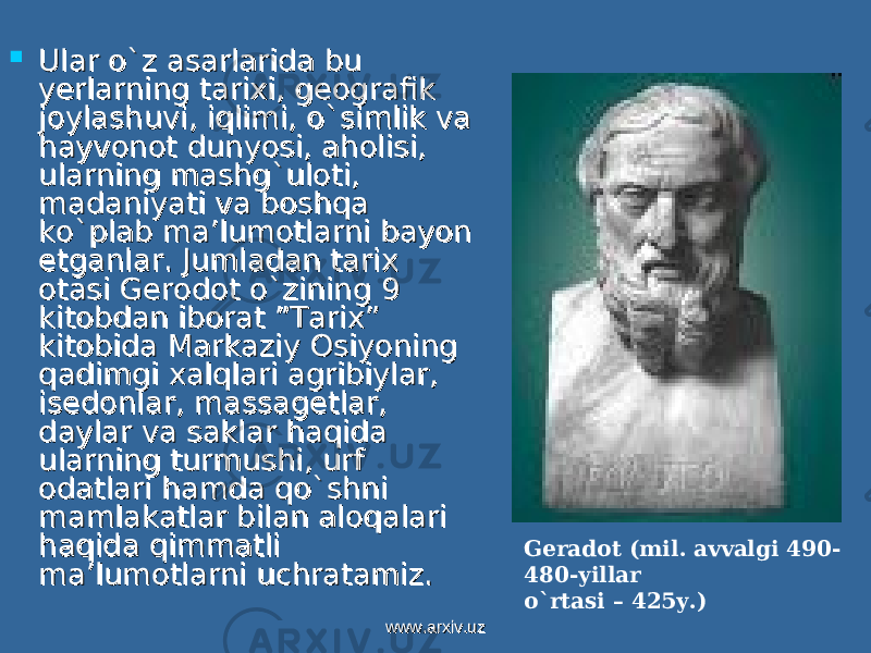  Ular o`z asarlarida bu Ular o`z asarlarida bu yerlarning tarixi, geografik yerlarning tarixi, geografik joylashuvi, iqlimi, o`simlik va joylashuvi, iqlimi, o`simlik va hayvonot dunyosi, aholisi, hayvonot dunyosi, aholisi, ularning mashg`uloti, ularning mashg`uloti, madaniyati va boshqa madaniyati va boshqa ko`plab ma’lumotlarni bayon ko`plab ma’lumotlarni bayon etganlar. Jumladan tarix etganlar. Jumladan tarix otasi Gerodot o`zining 9 otasi Gerodot o`zining 9 kitobdan iborat ”Tarix” kitobdan iborat ”Tarix” kitobida Markaziy Osiyoning kitobida Markaziy Osiyoning qadimgi xalqlari agribiylar, qadimgi xalqlari agribiylar, isedonlar, massagetlar, isedonlar, massagetlar, daylar va saklar haqida daylar va saklar haqida ularning turmushi, urf ularning turmushi, urf odatlari hamda qo`shni odatlari hamda qo`shni mamlakatlar bilan aloqalari mamlakatlar bilan aloqalari haqida qimmatli haqida qimmatli ma’lumotlarni uchratamiz. ma’lumotlarni uchratamiz. Geradot (mil. avvalgi 490- 480-yillar o`rtasi – 425y.) www.arxiv.uzwww.arxiv.uz 