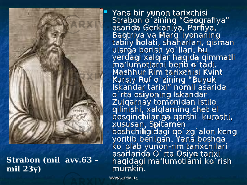  Yana bir yunon tarixchisi Yana bir yunon tarixchisi Strabon o`zining “Geografiya” Strabon o`zining “Geografiya” asarida Gerkaniya, Parfiya, asarida Gerkaniya, Parfiya, Baqtriya va Marg`iyonaning Baqtriya va Marg`iyonaning tabiiy holati, shaharlari, qisman tabiiy holati, shaharlari, qisman ularga borish yo`llari, bu ularga borish yo`llari, bu yerdagi xalqlar haqida qimmatli yerdagi xalqlar haqida qimmatli ma’lumotlarni berib o`tadi. ma’lumotlarni berib o`tadi. Mashhur Rim tarixchisi Kvint Mashhur Rim tarixchisi Kvint Kursiy Ruf o`zining “Buyuk Kursiy Ruf o`zining “Buyuk Iskandar tarixi” nomli asarida Iskandar tarixi” nomli asarida o`rta osiyoning Iskandar o`rta osiyoning Iskandar Zulqarnay tomonidan istilo Zulqarnay tomonidan istilo qilinishi, xalqlarning chet el qilinishi, xalqlarning chet el bosqinchilariga qarshi kurashi, bosqinchilariga qarshi kurashi, xususan, Spitamen xususan, Spitamen boshchiligidagi qo`zg`alon keng boshchiligidagi qo`zg`alon keng yoritib berilgan. Yana boshqa yoritib berilgan. Yana boshqa ko`plab yunon-rim tarixchilari ko`plab yunon-rim tarixchilari asarlarida O`rta Osiyo tarixi asarlarida O`rta Osiyo tarixi haqidagi ma’lumotlarni ko`rish haqidagi ma’lumotlarni ko`rish mumkin. mumkin. Strabon (mil avv.63 – mil 23y) www.arxiv.uzwww.arxiv.uz 