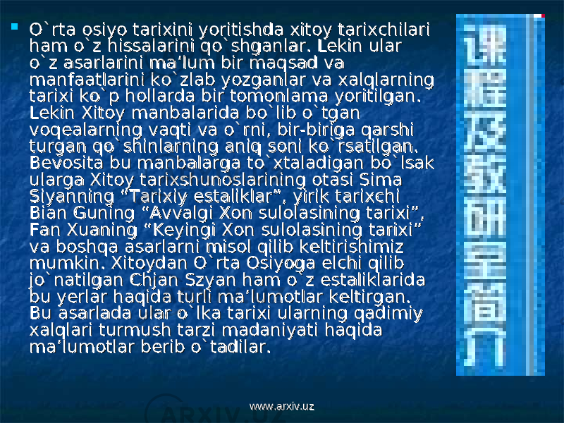  O`rta osiyo tarixini yoritishda xitoy tarixchilari O`rta osiyo tarixini yoritishda xitoy tarixchilari ham o`z hissalarini qo`shganlar. Lekin ular ham o`z hissalarini qo`shganlar. Lekin ular o`z asarlarini ma’lum bir maqsad va o`z asarlarini ma’lum bir maqsad va manfaatlarini ko`zlab yozganlar va xalqlarning manfaatlarini ko`zlab yozganlar va xalqlarning tarixi ko`p hollarda bir tomonlama yoritilgan. tarixi ko`p hollarda bir tomonlama yoritilgan. Lekin Xitoy manbalarida bo`lib o`tgan Lekin Xitoy manbalarida bo`lib o`tgan voqealarning vaqti va o`rni, bir-biriga qarshi voqealarning vaqti va o`rni, bir-biriga qarshi turgan qo`shinlarning aniq soni ko`rsatilgan. turgan qo`shinlarning aniq soni ko`rsatilgan. Bevosita bu manbalarga to`xtaladigan bo`lsak Bevosita bu manbalarga to`xtaladigan bo`lsak ularga Xitoy tarixshunoslarining otasi Sima ularga Xitoy tarixshunoslarining otasi Sima Siyanning “Tarixiy estaliklar”, yirik tarixchi Siyanning “Tarixiy estaliklar”, yirik tarixchi Bian Guning “Avvalgi Xon sulolasining tarixi”, Bian Guning “Avvalgi Xon sulolasining tarixi”, Fan Xuaning “Keyingi Xon sulolasining tarixi” Fan Xuaning “Keyingi Xon sulolasining tarixi” va boshqa asarlarni misol qilib keltirishimiz va boshqa asarlarni misol qilib keltirishimiz mumkin. Xitoydan O`rta Osiyoga elchi qilib mumkin. Xitoydan O`rta Osiyoga elchi qilib jo`natilgan Chjan Szyan ham o`z estaliklarida jo`natilgan Chjan Szyan ham o`z estaliklarida bu yerlar haqida turli ma’lumotlar keltirgan. bu yerlar haqida turli ma’lumotlar keltirgan. Bu asarlada ular o`lka tarixi ularning qadimiy Bu asarlada ular o`lka tarixi ularning qadimiy xalqlari turmush tarzi madaniyati haqida xalqlari turmush tarzi madaniyati haqida ma’lumotlar berib o`tadilar. ma’lumotlar berib o`tadilar. www.arxiv.uzwww.arxiv.uz 