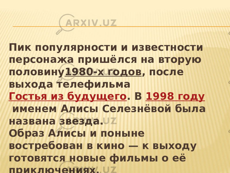 Пик популярности и известности персонажа пришёлся на вторую половину 1980-х годов , после выхода телефильма  Гостья из будущего . В  1998 году  именем Алисы Селезнёвой была названа звезда. Образ Алисы и поныне востребован в кино — к выходу готовятся новые фильмы о её приключениях. 