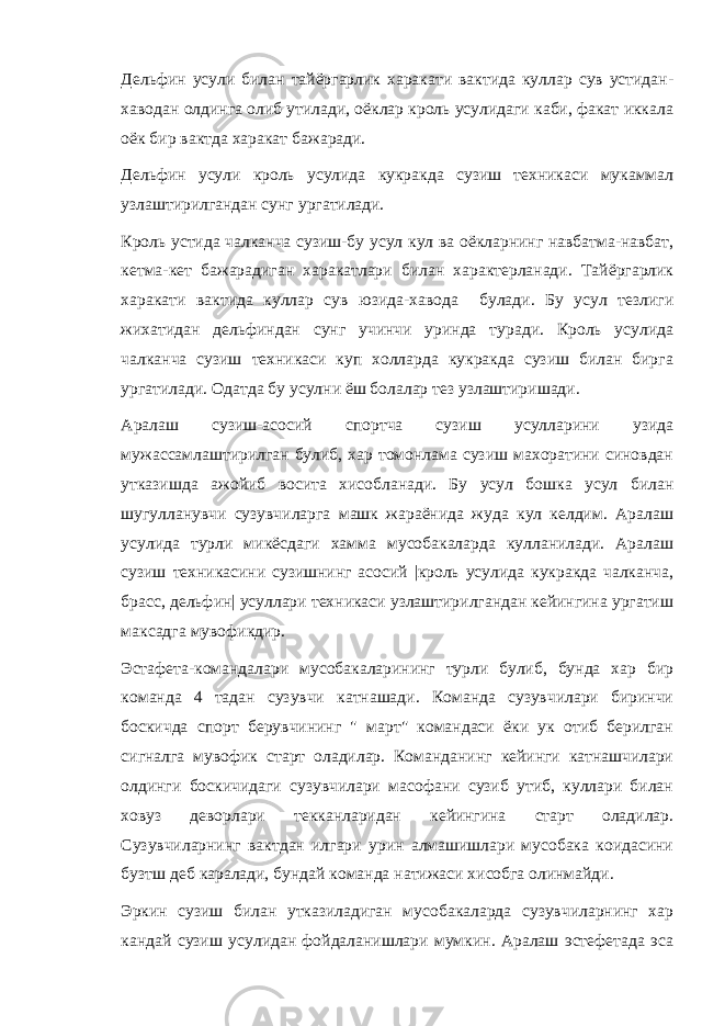 Дельфин усули билан тайёргарлик харакати вактида куллар сув устидан- хаводан олдинга олиб утилади, оёклар кроль усулидаги каби, факат иккала оёк бир вактда харакат бажаради. Дельфин усули кроль усулида кукракда сузиш техникаси мукаммал узлаштирилгандан сунг ургатилади. Кроль устида чалканча сузиш-бу усул кул ва оёкларнинг навбатма-навбат, кетма-кет бажарадиган харакатлари билан характерланади. Тайёргарлик харакати вактида куллар сув юзида-хавода булади. Бу усул тезлиги жихатидан дельфиндан сунг учинчи уринда туради. Кроль усулида чалканча сузиш техникаси куп холларда кукракда сузиш билан бирга ургатилади. Одатда бу усулни ёш болалар тез узлаштиришади. Аралаш сузиш-асосий спортча сузиш усулларини узида мужассамлаштирилган булиб, хар томонлама сузиш махоратини синовдан утказишда ажойиб восита хисобланади. Бу усул бошка усул билан шугулланувчи сузувчиларга машк жараёнида жуда кул келдим. Аралаш усулида турли микёсдаги хамма мусобакаларда кулланилади. Аралаш сузиш техникасини сузишнинг асосий |кроль усулида кукракда чалканча, брасс, дельфин| усуллари техникаси узлаштирилгандан кейингина ургатиш максадга мувофикдир. Эстафета-командалари мусобакаларининг турли булиб, бунда хар бир команда 4 тадан сузувчи катнашади. Команда сузувчилари биринчи боскичда спорт берувчининг &#34; март&#34; командаси ёки ук отиб берилган сигналга мувофик старт оладилар. Команданинг кейинги катнашчилари олдинги боскичидаги сузувчилари масофани сузиб утиб, куллари билан ховуз деворлари текканларидан кейингина старт оладилар. Сузувчиларнинг вактдан илгари урин алмашишлари мусобака коидасини бузтш деб каралади, бундай команда натижаси хисобга олинмайди. Эркин сузиш билан утказиладиган мусобакаларда сузувчиларнинг хар кандай сузиш усулидан фойдаланишлари мумкин. Аралаш эстефетада эса 