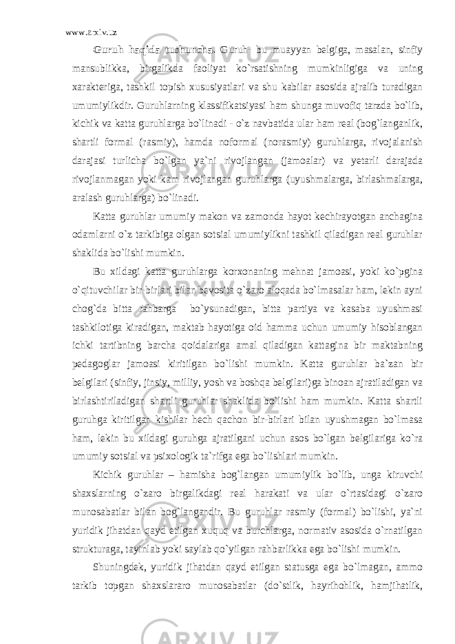 www.arxiv.uz Guruh haqida tushuncha . Guruh- bu muayyan belgiga, masalan, sinfiy mansublikka, birgalikda faoliyat ko`rsatishning mumkinligiga va uning xarakteriga, tashkil topish xususiyatlari va shu kabilar asosida ajralib turadigan umumiylikdir. Guruhlarning klassifikatsiyasi ham shunga muvofiq tarzda bo`lib, kichik va katta guruhlarga bo`linadi - o`z navbatida ular ham real (bog`langanlik, shartli formal (rasmiy), hamda noformal (norasmiy) guruhlarga, rivojalanish darajasi turlicha bo`lgan ya`ni rivojlangan (jamoalar) va yetarli darajada rivojlanmagan yoki kam rivojlangan guruhlarga (uyushmalarga, birlashmalarga, aralash guruhlarga) bo`linadi. Katta guruhlar umumiy makon va zamonda hayot kechirayotgan anchagina odamlarni o`z tarkibiga olgan sotsial umumiylikni tashkil qiladigan real guruhlar shaklida bo`lishi mumkin. Bu xildagi katta guruhlarga korxonaning mehnat jamoasi, yoki ko`pgina o`qituvchilar bir-birlari bilan bevosita o`zaro aloqada bo`lmasalar ham, lekin ayni chog`da bitta rahbarga bo`ysunadigan, bitta partiya va kasaba uyushmasi tashkilotiga kiradigan, maktab hayotiga oid hamma uchun umumiy hisoblangan ichki tartibning barcha qoidalariga amal qiladigan kattagina bir maktabning pedagoglar jamoasi kiritilgan bo`lishi mumkin. Katta guruhlar ba`zan bir belgilari (sinfiy, jinsiy, milliy, yosh va boshqa belgilari)ga binoan ajratiladigan va birlashtiriladigan shartli guruhlar shaklida bo`lishi ham mumkin. Katta shartli guruhga kiritilgan kishilar hech qachon bir-birlari bilan uyushmagan bo`lmasa ham, lekin bu xildagi guruhga ajratilgani uchun asos bo`lgan belgilariga ko`ra umumiy sotsial va psixologik ta`rifga ega bo`lishlari mumkin. Kichik guruhlar – hamisha bog`langan umumiylik bo`lib, unga kiruvchi shaxslarning o`zaro birgalikdagi real harakati va ular o`rtasidagi o`zaro munosabatlar bilan bog`langandir. Bu guruhlar rasmiy (formal) bo`lishi, ya`ni yuridik jihatdan qayd etilgan xuquq va burchlarga, normativ asosida o`rnatilgan strukturaga, tayinlab yoki saylab qo`yilgan rahbarlikka ega bo`lishi mumkin. Shuningdek, yuridik jihatdan qayd etilgan statusga ega bo`lmagan, ammo tarkib topgan shaxslararo munosabatlar (do`stlik, hayrihohlik, hamjihatlik, 