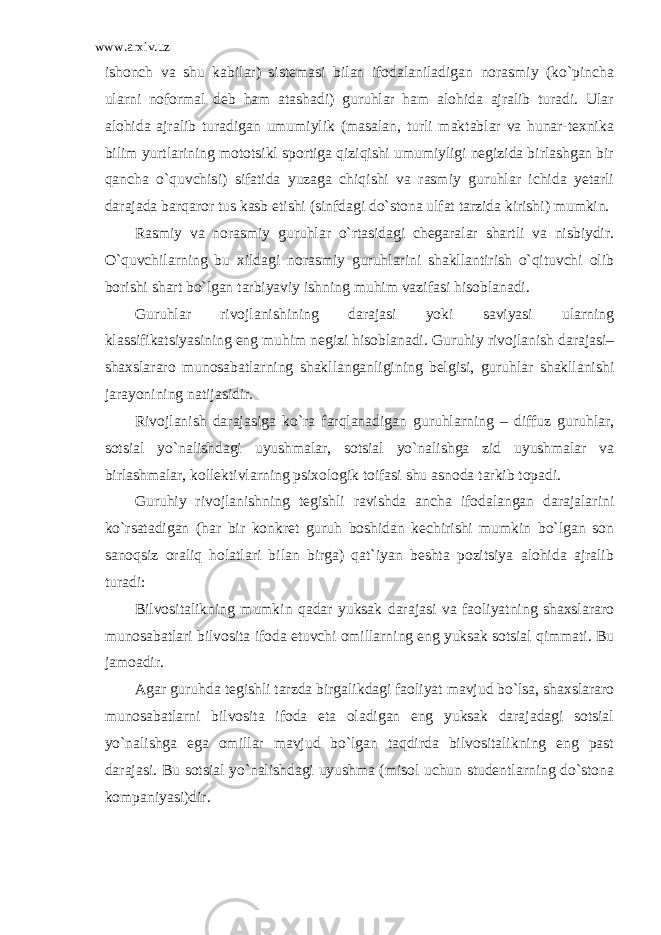 www.arxiv.uz ishonch va shu kabilar) sistemasi bilan ifodalaniladigan norasmiy (ko`pincha ularni noformal deb ham atashadi) guruhlar ham alohida ajralib turadi. Ular alohida ajralib turadigan umumiylik (masalan, turli maktablar va hunar-texnika bilim yurtlarining mototsikl sportiga qiziqishi umumiyligi negizida birlashgan bir qancha o`quvchisi) sifatida yuzaga chiqishi va rasmiy guruhlar ichida yetarli darajada barqaror tus kasb etishi (sinfdagi do`stona ulfat tarzida kirishi) mumkin. Rasmiy va norasmiy guruhlar o`rtasidagi chegaralar shartli va nisbiydir. O`quvchilarning bu xildagi norasmiy guruhlarini shakllantirish o`qituvchi olib borishi shart bo`lgan tarbiyaviy ishning muhim vazifasi hisoblanadi. Guruhlar rivojlanishining darajasi yoki saviyasi ularning klassifikatsiyasining eng muhim negizi hisoblanadi. Guruhiy rivojlanish darajasi– shaxslararo munosabatlarning shakllanganligining belgisi, guruhlar shakllanishi jarayonining natijasidir. Rivojlanish darajasiga ko`ra farqlanadigan guruhlarning – diffuz guruhlar, sotsial yo`nalishdagi uyushmalar, sotsial yo`nalishga zid uyushmalar va birlashmalar, kollektivlarning psixologik toifasi shu asnoda tarkib topadi. Guruhiy rivojlanishning tegishli ravishda ancha ifodalangan darajalarini ko`rsatadigan (har bir konkret guruh boshidan kechirishi mumkin bo`lgan son sanoqsiz oraliq holatlari bilan birga) qat`iyan beshta pozitsiya alohida ajralib turadi: Bilvositalikning mumkin qadar yuksak darajasi va faoliyatning shaxslararo munosabatlari bilvosita ifoda etuvchi omillarning eng yuksak sotsial qimmati. Bu jamoadir. Agar guruhda tegishli tarzda birgalikdagi faoliyat mavjud bo`lsa, shaxslararo munosabatlarni bilvosita ifoda eta oladigan eng yuksak darajadagi sotsial yo`nalishga ega omillar mavjud bo`lgan taqdirda bilvositalikning eng past darajasi. Bu sotsial yo`nalishdagi uyushma (misol uchun studentlarning do`stona kompaniyasi)dir. 