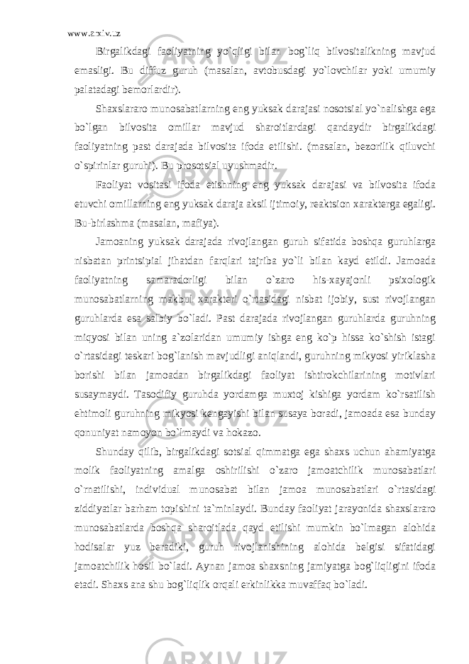 www.arxiv.uz Birgalikdagi faoliyatning yo`qligi bilan bog`liq bilvositalikning mavjud emasligi. Bu diffuz guruh (masalan, avtobusdagi yo`lovchilar yoki umumiy palatadagi bemorlardir). Shaxslararo munosabatlarning eng yuksak darajasi nosotsial yo`nalishga ega bo`lgan bilvosita omillar mavjud sharoitlardagi qandaydir birgalikdagi faoliyatning past darajada bilvosita ifoda etilishi. (masalan, bezorilik qiluvchi o`spirinlar guruhi). Bu prosotsial uyushmadir. Faoliyat vositasi ifoda etishning eng yuksak darajasi va bilvosita ifoda etuvchi omillarning eng yuksak daraja aksil ijtimoiy, reaktsion xarakterga egaligi. Bu-birlashma (masalan, mafiya). Jamoaning yuksak darajada rivojlangan guruh sifatida boshqa guruhlarga nisbatan printsipial jihatdan farqlari tajriba yo`li bilan kayd etildi. Jamoada faoliyatning samaradorligi bilan o`zaro his-xayajonli psixologik munosabatlarning makbul xarakteri o`rtasidagi nisbat ijobiy, sust rivojlangan guruhlarda esa salbiy bo`ladi. Past darajada rivojlangan guruhlarda guruhning miqyosi bilan uning a`zolaridan umumiy ishga eng ko`p hissa ko`shish istagi o`rtasidagi teskari bog`lanish mavjudligi aniqlandi, guruhning mikyosi yiriklasha borishi bilan jamoadan birgalikdagi faoliyat ishtirokchilarining motivlari susaymaydi. Tasodifiy guruhda yordamga muxtoj kishiga yordam ko`rsatilish ehtimoli guruhning mikyosi kengayishi bilan susaya boradi, jamoada esa bunday qonuniyat namoyon bo`lmaydi va hokazo. Shunday qilib, birgalikdagi sotsial qimmatga ega shaxs uchun ahamiyatga molik faoliyatning amalga oshirilishi o`zaro jamoatchilik munosabatlari o`rnatilishi, individual munosabat bilan jamoa munosabatlari o`rtasidagi ziddiyatlar barham topishini ta`minlaydi. Bunday faoliyat jarayonida shaxslararo munosabatlarda boshqa sharoitlada qayd etilishi mumkin bo`lmagan alohida hodisalar yuz beradiki, guruh rivojlanishining alohida belgisi sifatidagi jamoatchilik hosil bo`ladi. Aynan jamoa shaxsning jamiyatga bog`liqligini ifoda etadi. Shaxs ana shu bog`liqlik orqali erkinlikka muvaffaq bo`ladi. 