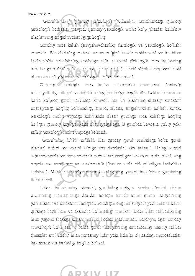 www.arxiv.uz Guruhlardagi ijtimoiy psixologik hodisalar . Guruhlardagi ijtimoiy psixologik hodisalar mavjud: ijtimoiy-psixologik muhit ko`p jihatdar kollektiv a`zolarining singishuvchanligiga bog`liq. Guruhiy mos kelish (singishuvchanlik) fiziologik va psixologik bo`lishi mumkin. Bir kishining mehnat unumdorligini keskin tushiruvchi va bu bilan ikkinchisida toliqishning oshivuga olib keluvchi fiziologik mos kelishning buzilishiga o`tinni qo`lda arralash uchun bir juft ishchi sifatida baquvvat kishi bilan dardchil yigitchani yuborishgani misol bo`la oladi. Guruhiy psixologik mos kelish psixomotor emotsional irodaviy xususiyatlariga diqqat va tafakkurning farqlariga bog`liqdir. Lekin hammadan ko`ra ko`proq guruh tarkibiga kiruvchi har bir kishining shaxsiy xarakteri xususiyatiga bog`liq bo`lmasligi, ammo, albatta, singishuvchan bo`lishi kerak. Psixologik muhit vujudga keltirishda aksari guruhga mos kelishga bog`liq bo`lgan ijtimoiy kayfiyat katta ahamiyatga ega. U guruhda bevosita ijobiy yoki salbiy psixologik muhit vujudga keltiradi. Guruhning ichki tuzilishi . Har qanday guruh tuzilishiga ko`ra guruh a`zolari nufuzi va statusi o`ziga xos darajasini aks ettiradi. Uning yuqori referomentorik va sotsiometorik tarzda tanlanadigan shaxslar o`rin oladi, eng orqada esa noreferent va sotsiometrik jihatdan surib chiqariladigan individlar turishadi. Mazkur ierarxiya zinapoyasining eng yuqori bosqichida guruhning lideri turadi. Lider- bu shunday shaxski, guruhning qolgan barcha a`zolari uchun o`zlarining manfaatlariga daxldor bo`lgan hamda butun guruh faoliyatining yo`nalishini va xarakterini belgilab beradigan eng ma`suliyatli yechimlarni kabul qilishga haqli ham va aksincha bo`lmasligi mumkin. Lider bilan rahbarlikning bitta yagona shaxsga kelishi makbul hodisa hisoblanadi. Bordi-yu, agar bunday muvofiqlik bo`lmasa, u holda guruh faoliyatining samardorligi rasmiy rahbar (masalan sinf boshi) bilan norasmiy lider yoki liderlar o`rtasidagi munosabatlar kay tarzda yuz berishiga bog`liq bo`ladi. 