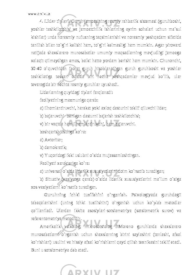 www.arxiv.uz 4. Lider tiplari . Guruh jamoasining rasmiy rahbarlik sistemasi (guruhboshi, yoshlar tashkilotchisi va jamoatchilik ishlarining ayrim sohalari uchun ma`sul kishilar) unda norasmiy nufuzning taqsimlanishi va norasmiy peshqadam sifatida tanilish bilan to`g`ri kelishi ham, to`g`ri kelmasligi ham mumkin. Agar pirovard natijada shaxslararo munosabatlar umumiy maqsadlarning mavjudligi jamoaga xalaqit qilmaydigan emas, balki hatto yordam berishi ham mumkin. Chunonchi, 30-40 o`quvchidan iborat guruh hisoblanadigan guruh guruhboshi va yoshlar tashkilotiga teskari odatda biri necha peshqadamlar mavjud bo`lib, ular tevaragida bir nechta rasmiy guruhlar uyushadi. Liderlarning quyidagi tiplari farqlanadi: faoliyatining mazmuniga qarab: a) ilhomlantiruvchi, harakat yoki axloq dasturini taklif qiluvchi lider; b) bajaruvchi- berilgan dasturni bajarish tashkilotchisi; v) bir vaqtda ham ilhomlantiruvchi, ham bajaruvchi. boshqarish usuliga ko`ra: a) Avtoritar; b) demokratik; v) Yuqoridagi ikki uslubni o`zida mujassamlashtirgan. Faoliyati xarakteriga ko`ra: a) universal-o`zida liderlik xususiyatlarini doim ko`rsatib turadigan; b) Situativ-(vaziyatga qarab)-o`zida liderlik xususiyatlarini ma`lum o`ziga xos vaziyatlarni ko`rsatib turadigan. Guruhning ichki tuzilishini o`rganish . Psixologiyada guruhdagii tabaqalanishni (uning ichki tuzilishini) o`rganish uchun ko`plab metodlar qo`llaniladi. Ulardan ikkita asosiylari-sotsiometriya (sotsiometrik surov) va referentometriya metodidir. Amerikalik psixolog, mikrosotsiolog J.Moreno guruhlarda shaxslararo munosabatlarni o`rganish uchun shaxslarning birini saylashini (tanlashi, afzal ko`rishlari) usulini va hissiy afzal ko`rishlarni qayd qilish texnikasini taklif etadi. Buni u sotsiometriya deb atadi. 