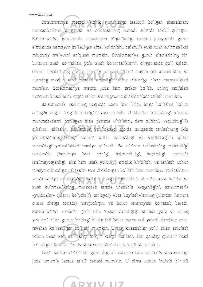 www.arxiv.uz Sotsiometriya metodi kichik guruhlarga taaluqli bo`lgan shaxslararo munosabatlarni o`rganish va o`lchashning metodi sifatida taklif qilingan. Sotsiometriya yordamida shaxslararo birgalikdagi harakat jarayonida guruh a`zolarida namoyon bo`ladigan afzal ko`rinishi, befarqlik yoki xush ko`rmaslikni miqdoriy me`yorni aniqlash mumkin. Sotsiometriya guruh a`zolarining bir- birlarini xush ko`rishlari yoki xush ko`rmasliklarini o`rganishda qo`l keladi. Guruh a`zolarining o`zlari bunday munosabatlarni anglab ola olmasliklari va ularning mavjud yoki mavjud emasligi haqida o`zlariga hisob bermasliklari mumkin. Sotsiometriya metodi juda ham tezkor bo`lib, uning natijalari matematik usul bilan qayta ishlanishi va yozma shaklda ifoda etilishi mumkin. Sotsiometrik usulining negizida «Sen kim bilan birga bo`lishni hohlar eding?» degan to`g`ridan-to`g`ri savol turadi. U kishilar o`rtasidagi o`zaoro munosabatlarni hohlagan bitta partada o`tirishni, dam olishni, vaqtichog`lik qilishni, ishlashni hohlarding va hokazo. Qoida tariqasida tanlashning ikki yo`nalishi-birgalikdagi mehnat qilish sohasidagi va vaqtichog`lik qilish sohasidagi yo`nalishlari tavsiya qilinadi. Bu o`rinda tanlashning makbulligi darajasida (benihoya istak borligi, bajoundilligi, befarqligi, unchalik istalmayotganligi, sira ham istak yo`qligi) aniqlik kiritilishi va tanlash uchun tavsiya qilinadigan shaxslar soni cheklangan bo`lishi ham mumkin. Tanlashlarni sotsiometriya matritsasiga tushirish chog`ida yanada tahlil etish xush ko`rish va xush ko`rmaslikning murakkab tarzda chatishib ketganligini, sotsiometrik «yulduzlar» (ularni ko`pchilik tanlaydi) «bas boylash»larning (ulardan hamma o`zini chetga tortadi) mavjudligini va butun ierarxiyasi ko`rsatib beradi. Sotsiometriya metodini juda ham tezkor ekanligiga shubxa yo`q va uning yordami bilan guruh ichidagi hissiy intilishlar manzarasi yetarli darajada aniq- ravshan ko`rsatilgan bo`lishi mumkin. Uning kuzatishlar yo`li bilan aniqlash uchun uzoq vaqt sarflashga to`g`ri kelgan bo`ladi. Har qanday guruhni hosil bo`ladigan kommunikativ shaxobcha sifatida talqin qilish mumkin. Lekin sotsiometrik tahlil guruhdagi shaxslararo kommunikativ shaxobchaga juda umumiy tarzda ta`rif berishi mumkin. U nima uchun individ bir xil 