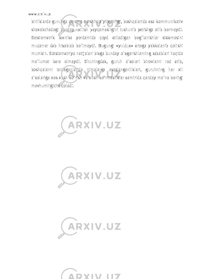 www.arxiv.uz birliklarda guruhga qarama-qarshi qo`yilganligi, boshqalarida esa kommunikativ shaxobchadagi bunday uzilish payqamasligini tushunib yetishga olib bormaydi. Sotsiometrik texnika yordamida qayd etiladigan bog`lanishlar sistemasini muqarrar deb hisoblab bo`lmaydi. Bugungi «yulduz» ertaga yakkalanib qolishi mumkin. Sotsiometriya natijalari bizga bunday o`zgarishlarning sabablari haqida ma`lumot bera olmaydi. Shuningdek, guruh a`zolari birovlarni rad etib, boshqalarni tanlaganlarida nimalarga asoslanganliklari, guruhning har xil a`zolariga xos xush ko`rish va xush ko`rmasliklar zamirida qanday ma`no borligi mavhumligicha qoladi. 