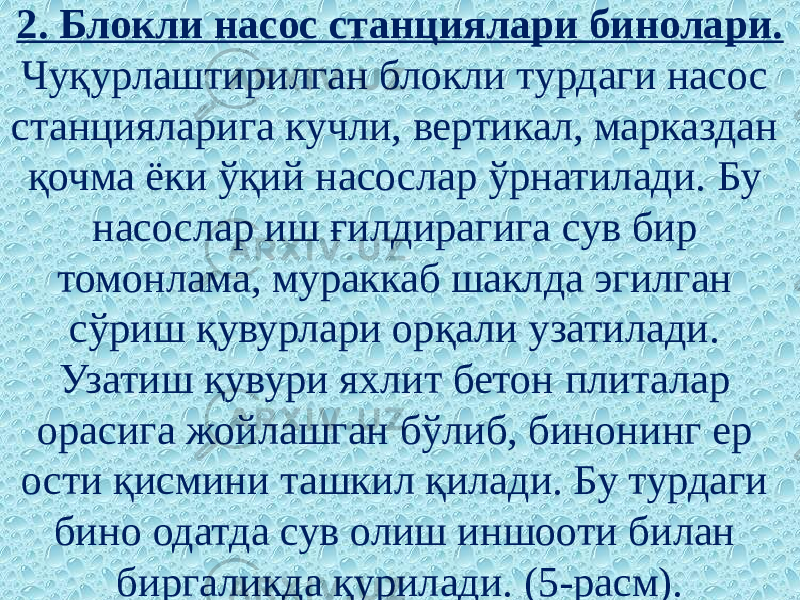 2. Блокли насос станциялари бинолари. Чуқурлаштирилган блокли турдаги насос станцияларига кучли, вертикал, марказдан қочма ёки ўқий насослар ўрнатилади. Бу насослар иш ғилдирагига сув бир томонлама, мураккаб шаклда эгилган сўриш қувурлари орқали узатилади. Узатиш қувури яхлит бетон плиталар орасига жойлашган бўлиб, бинонинг ер ости қисмини ташкил қилади. Бу турдаги бино одатда сув олиш иншооти билан биргаликда қурилади. (5-расм). 