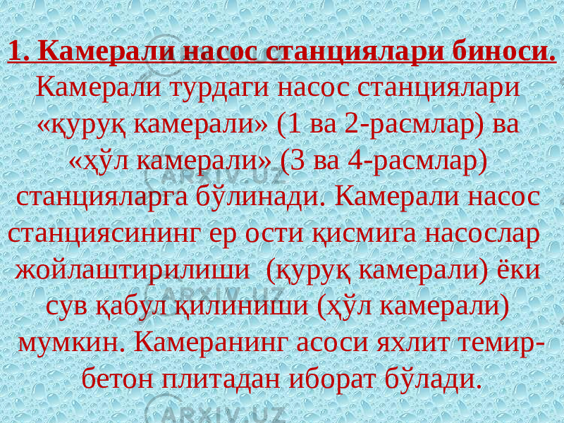 1. Камерали насос станциялари биноси. Камерали турдаги насос станциялари «қуруқ камерали» (1 ва 2-расмлар) ва «ҳўл камера ли» (3 ва 4-расмлар) станцияларга бўлинади. Камерали насос станциясининг ер ости қисмига насослар жойлаштирилиши (қуруқ камерали) ёки сув қабул қилиниши (ҳўл камерали) мумкин. Камеранинг асоси яхлит темир- бетон плитадан иборат бўлади. 