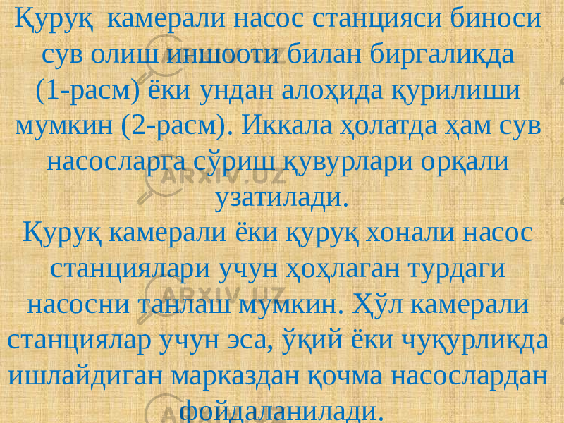 Қуруқ камерали насос станцияси биноси сув олиш иншооти билан биргаликда (1-расм) ёки ундан алоҳида қурилиши мумкин (2-расм). Иккала ҳолатда ҳам сув насосларга сўриш қувурлари орқали узатилади. Қуруқ камерали ёки қуруқ хонали насос станциялари учун ҳоҳлаган турдаги насосни танлаш мумкин. Ҳўл камерали станциялар учун эса, ўқий ёки чуқурликда ишлайдиган марказдан қочма насослардан фойдаланилади. 