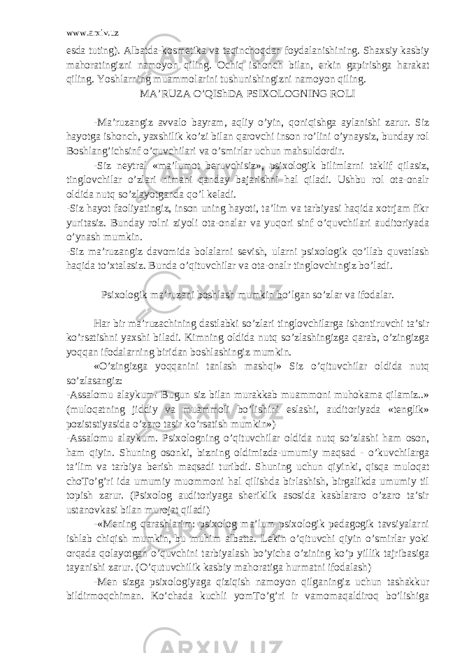 www.arxiv.uz esda tuting). Albatda-kosmetika va taqinchoqdan foydalanishining. Shaxsiy kasbiy mahoratingizni namoyon qiling. Ochiq ishonch bilan, erkin gapirishga harakat qiling. Yoshlarning muammolarini tushunishingizni namoyon qiling. MA’RUZA O’Q IShDA PSIXOLOGNING ROLI -Ma’ruzangiz avvalo bayram, aqliy o’yin, qoniqishga aylanishi zarur. Siz hayotga ishonch, yaxshilik ko’zi bilan qarovchi inson ro’lini o’ynaysiz, bunday rol Boshlang’ichsinf o’quvchilari va o’smirlar uchun mahsuldordir. -Siz neytral «ma’lumot beruvchisiz», psixologik bilimlarni taklif qilasiz, tinglovchilar o’zlari nimani qanday bajarishni hal qiladi. Ushbu rol ota-onalr oldida nutq so’zlayotganda qo’l keladi. -Siz hayot faoliyatingiz, inson uning hayoti, ta’lim va tarbiyasi haqida xotrjam fikr yuritasiz. Bunday rolni ziyoli ota-onalar va yuqori sinf o’quvchilari auditoriyada o’ynash mumkin. -Siz ma’ruzangiz davomida bolalarni sevish, ularni psixologik qo’llab quvatlash haqida to’xtalasiz. Bunda o’qituvchilar va ota-onalr tinglovchingiz bo’ladi. Psixologik ma’ruzani boshlash mumkin bo’lgan so’zlar va ifodalar. Har bir ma’ruzachining dastlabki so’zlari tinglovchilarga ishontiruvchi ta’sir ko’rsatishni yaxshi biladi. Kimning oldida nutq so’zlashingizga qarab, o’zingizga yoqqan ifodalarning biridan boshlashingiz mumkin. «O’zingizga yoqqanini tanlash mashqi» Siz o’qituvchilar oldida nutq so’zlasangiz: -Assalomu alaykum! Bugun siz bilan murakkab muammoni muhokama qilamiz..» (muloqatning jiddiy va muammoli bo’lishini eslashi, auditoriyada «tenglik» poziststiyasida o’zaro tasir ko’rsatish mumkin») -Assalomu alaykum. Psixologning o’qituvchilar oldida nutq so’zlashi ham oson, ham qiyin. Shuning osonki, bizning oldimizda-umumiy maqsad - o’kuvchilarga ta’lim va tarbiya berish maqsadi turibdi. Shuning uchun qiyinki, qisqa muloqat choTo’g’ri ida umumiy muommoni hal qilishda birlashish, birgalikda umumiy til topish zarur. (Psixolog auditoriyaga sheriklik asosida kasblararo o’zaro ta’sir ustanovkasi bilan murojat qiladi) -«Mening qarashlarim: psixolog ma’lum psixologik pedagogik tavsiyalarni ishlab chiqish mumkin, bu muhim albatta. Lekin o’qituvchi qiyin o’smirlar yoki orqada qolayotgan o’quvchini tarbiyalash bo’yicha o’zining ko’p yillik tajribasiga tayanishi zarur. (O’qutuvchilik kasbiy mahoratiga hurmatni ifodalash) -Men sizga psixologiyaga qiziqish namoyon qilganingiz uchun tashakkur bildirmoqchiman. Ko’chada kuchli yomTo’g’ri ir vamomaqaldiroq bo’lishiga 