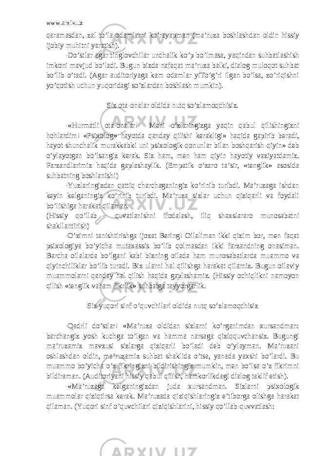 www.arxiv.uz qaramasdan, zal to’la odamlarni ko’rayapman (ma’ruza boshlashdan oldin hissiy ijobiy muhitni yaratish). -Do’stlar agar tinglovchilar unchalik ko’p bo’lmasa, yaqindan suhbatlashish imkoni mavjud bo’ladi. Bugun bizda nafaqat ma’ruza balki, dialog muloqot suhbat bo’lib o’tadi. (Agar auditoriyaga kam odamlar yiTo’g’ri ilgan bo’lsa, zo’riqishni yo’qotish uchun yuqoridagi so’zlardan boshlash mumkin). Siz ota-onalar oldida nutq so’zlamoqchisiz. -«Hurmatli ota-onalar! Meni o’zlaringizga yaqin qabul qilishingizni hohlardim! «Psixolog» hayotda qanday qilishi kerakligi» haqida gapirib beradi, hayot shunchalik murakkabki uni psixologik qonunlar bilan boshqarish qiyin» deb o’ylayotgan bo’lsangiz kerak. Siz ham, men ham qiyin hayotiy vaziyatdamiz. Farzandlarimiz haqida gaplashaylik. (Empatik o’zaro ta’sir, «tenglik» asosida suhbatning boshlanishi) -Yuzlaringizdan qattiq charchaganingiz ko’rinib turibdi. Ma’ruzaga ishdan keyin kelganingiz ko’rinib turibdi. Ma’ruza sizlar uchun qiziqarli va foydali bo’lishiga harakat qilaman. (Hissiy qo’llab - quvatlanishni ifodalash, iliq shaxslararo munosabatni shakllantirish) -O’zimni tanishtirishga ijozat Bering! Oilaliman ikki qizim bor, men faqat psixologiya bo’yicha mutaxassis bo’lib qolmasdan ikki farzandning onasiman. Barcha oilalarda bo’lgani kabi bizning oilada ham munosabatlarda muammo va qiyinchiliklar bo’lib turadi. Biz ularni hal qilishga harakat qilamiz. Bugun oilaviy muammolarni qanday hal qilish haqida gaplashamiz. (Hissiy ochiqlikni namoyon qilish «tenglik vaham fikrlik» suhbatga tayyorgarlik. Siz yuqori sinf o’quvchilari oldida nutq so’zlamoqchisiz -Qadrli do’stlar! «Ma’ruza oldidan sizlarni ko’rganimdan xursandman: barchangiz yosh kuchga to’lgan va hamma narsaga qiziqquvchansiz. Bugungi ma’ruzamiz mavzusi sizlarga qiziqarli bo’ladi deb o’ylayman. Ma’ruzani oshlashdan oldin, ma’ruzamiz suhbat shaklida o’tsa, yanada yaxshi bo’lardi. Bu muammo bo’yicha o’z fikringizni bildirishingiz mumkin, men bo’lsa o’z fikrimni bildiraman. (Auditoriyani hissiy qabul qilish, hamkorlikdagi dialog taklif etish). -«Ma’ruzaga kelganingizdan juda xursandman. Sizlarni psixologik muammolar qiziqtirsa kerak. Ma’ruzada qiziqishlaringiz e’tiborga olishga harakat qilaman. (Yuqori sinf o’quvchilari qiziqishlarini, hissiy qo’llab-quvvatlash: 