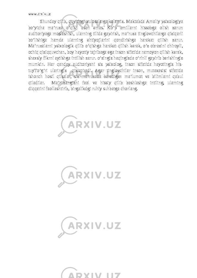 www.arxiv.uz Shunday qilib, quyidagi xulosalarga kelamiz. Maktabda Amaliy psixologiya bo’yicha ma’ruza o’qish oson emas. Ko’p omillarni hissobga olish zarur: auditoriyaga moslashish, ularning tilida gapirish, ma’ruza tinglovchilarga qiziqarli bo’lishiga hamda ularning ehtiyojlarini qondirishga harakat qilish zarur. Ma’ruzalarni psixologik qilib o’qishga harakat qilish kerak, o’z obrazini chiroyli, ochiq qiziqquvchan, boy hayotiy tajribaga ega inson sifatida namoyon qilish kerak, shaxsiy fikrni aytishga intilish zarur. o’zingiz haqingizda o’rinli gapirib berishingiz mumkin. Har qanday auditoriyani siz psixolog, inson sifatida hayotingiz his- tuyTo’g’ri ularingiz qiziqtiradi. Agar tinglovchilar inson, mutaxasisi sifatida ishonch hosil qilsalar, siz ma’ruzada beradigan ma’lumot va bilimlarni qabul qiladilar. Ma’ruzangizni faol va hissiy qilib boshlashga intiling, ularning diqqatini faollashtirib, birgalikdgi ruhiy suhbatga chorlang. 