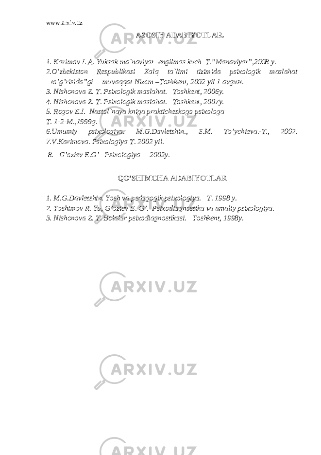 www.arxiv.uz ASOSIY ADABIYOTLAR. 1. Karimov I. A. Yuksak ma`naviyat -engilmas kuch T.“Manaviyat”,2008 y. 2.O’zbekiston Respublikasi Xalq ta`limi tizimida psixologik maslahat to’g’risida”gi muvaqqat Nizom –Toshkent, 2002 yil 1 avgust. 3. Nishonova Z. T. Psixologik maslahat. Toshkent, 2006y. 4. Nishonova Z. T. Psixologik maslahat. Toshkent, 2007y. 5. Rogov E.I. Nastol`naya kniga prakticheskogo psixologa T. 1-2-M.,1999g. 6.Umumiy psixologiya. M.G.Davletshin., S.M. To’ychieva.-T., 2002. 7.V.Karimova. Psixologiya T. 2002 yil. 8. G’oziev E.G’ Psixologiya 2002y. QO’SHIMCHA ADABIYOTLAR 1. M.G.Davletshin. Yosh va pedagogik psixologiya. T. 1998 y. 2. Toshimov R. Yu, G’oziev E. G’. Psixodiagnostika va amaliy psixologiya. 3. Nishonova Z. T. Bolalar psixodiagnostikasi. Toshkent, 1998y. 