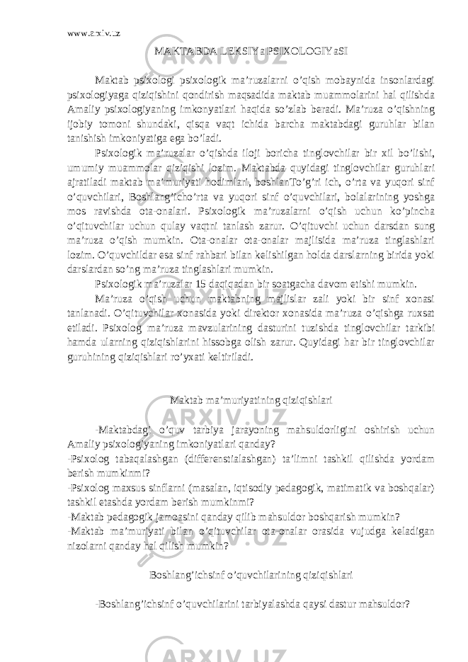 www.arxiv.uz MAKTABDA LEK S IYa PSIXOLOGIYaSI Maktab psixologi psixologik ma’ruzalarni o’qish mobaynida insonlardagi psixologiyaga qiziqishini qondirish maqsadida maktab muammolarini hal qilishda Amaliy psixologiyaning imkonyatlari haqida so’zlab beradi. Ma’ruza o’qishning ijobiy tomoni shundaki, qisqa vaqt ichida barcha maktabdagi guruhlar bilan tanishish imkoniyatiga ega bo’ladi. Psixologik ma’ruzalar o’qishda iloji boricha tinglovchilar bir xil bo’lishi, umumiy muammolar qiziqishi lozim. Maktabda quyidagi tinglovchilar guruhlari ajratiladi maktab ma’muriyati hodimlari, boshlanTo’g’ri ich, o’rta va yuqori sinf o’quvchilari, Boshlang’icho’rta va yuqori sinf o’quvchilari, bolalarining yoshga mos ravishda ota-onalari. Psixologik ma’ruzalarni o’qish uchun ko’pincha o’qituvchilar uchun qulay vaqtni tanlash zarur. O’qituvchi uchun darsdan sung ma’ruza o’qish mumkin. Ota-onalar ota-onalar majlisida ma’ruza tinglashlari lozim. O’quvchildar esa sinf rahbari bilan kelishilgan holda darslarning birida yoki darslardan so’ng ma’ruza tinglashlari mumkin. Psixologik ma’ruzalar 15 daqiqadan bir soatgacha davom etishi mumkin. Ma’ruza o’qish uchun maktabning majlislar zali yoki bir sinf xonasi tanlanadi. O’qituvchilar xonasida yoki direktor xonasida ma’ruza o’qishga ruxsat etiladi. Psixolog ma’ruza mavzularining dasturini tuzishda tinglovchilar tarkibi hamda ularning qiziqishlarini hissobga olish zarur. Quyidagi har bir tinglovchilar guruhining qiziqishlari ro’yxati keltiriladi. Maktab ma’muriyatining qiziqishlari -Maktabdagi o’quv tarbiya jarayoning mahsuldorligini oshirish uchun Amaliy psixologiyaning imkoniyatlari qanday? -Psixolog tabaqalashgan (differenstialashgan) ta’limni tashkil qilishda yordam berish mumkinmi? -Psixolog maxsus sinflarni (masalan, iqtisodiy pedagogik, matimatik va boshqalar) tashkil etashda yordam berish mumkinmi? -Maktab pedagogik jamoasini qanday qilib mahsuldor boshqarish mumkin? -Maktab ma’muriyati bilan o’qituvchilar ota-onalar orasida vujudga keladigan nizolarni qanday hal qilish mumkin? Boshlang’ichsinf o’quvchilarining qiziqishlari -Boshlang’ichsinf o’quvchilarini tarbiyalashda qaysi dastur mahsuldor? 