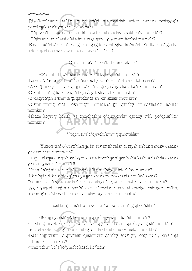 www.arxiv.uz -Rivojlantiruvchi ta’lim metodikasini o’zlashtirish uchun qanday pedagogik psixologik adabiyotlarni o’qish zarur. - O’quvchilarning ota-onalari bilan suhbatni qanday tashkil etish mumkin? - O’qituvchi tarbiyasi qiyin bolalarga qanday yordam berishi mumkin? -Boshlang’ichsinflarni Yangi pedagogik texnalogiya bo’yoich o’qitishni o’rganish uchun qachon qaerda seminarlar tashkil etiladi? O’rta sinf o’qituvchilarining qiziqishi -O’smirlarin o’qishga qanday qilib qiziqtirish mumkin? -Darsda to’polon qilib o’tiradigan «qiyin» o’smirni nima qilish kerak? - Aksi ijtimoiy harakter qilgan o’smirlarga qanday chora ko’rish mumkin? -O’smirlarning bo’sh vaqtini qanday tashkil etish mumkin? -Chekayotgan o’smirlarga qanday ta’sir ko’rsatish mumkin? -O’smirlarning erta boshlangan muhabbatiga qanday munosabatda bo’lish mumkin? -Ishdan keyingi horish va charchashni o’qituvchilar qanday qilib yo’qotishlari mumkin? Yuqori sinf o’quvchilarning qiziqishlari -Yuqori sinf o’quvchilariga bitiruv imtihonlarini topshirishda qanday qanday yordam berishi mumkin? -O’spirinlarga qiziqish va layoqatlarin hissobga olgan holda kasb tanlashda qanday yordam yuerishi mumkin? -Yuqori sinf o’qvchilarini qanday qilib o’qishga qiziqtirish mumkin? -Ilk o’spirinlik davridagi sevgisiga qanday munosabatda bo’lishi kerak? O’quvchilarning ota-onalari bilan qanday qilib, suhbat tashkil etish mumkin? -Agar yuqori sinf o’quvchisi aksil ijtimoiy harakatni amalga oshirgan bo’lsa, pedagogik ta’sir vositalaridan qanday foydalanish mumkin? Boshlang’ichsinf o’quvchilari ota-onalarining qiziqishlari -Bolaga yaxshi o’qish uchun qanday yordam berish mumkin? -maktabga moslashish jarayonida bola qiyinchiliklarni qanday engishi mumkin? -bola charchamasligi uchun uning kun tartibini qanday tuzish mumkin? -Boshlang’ichsinf o’quvchisi qushimcha qanday sekstiya, to’garaklar, kurslarga qatnashishi mumkin.? -nima uchun bola ko’pincha kasal bo’ladi? 