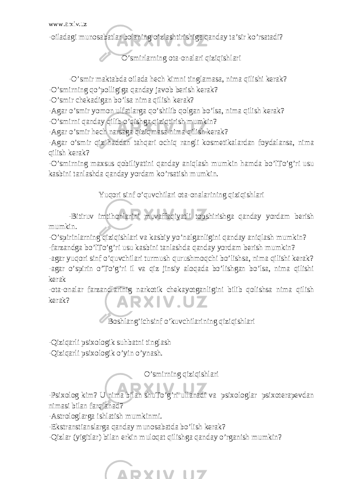 www.arxiv.uz -oiladagi munosabatlar bolaning o’zlashtirishiga qanday ta’sir ko’rsatadi? O’smirlarning ota-onalari qiziqishlari -O’smir maktabda oilada hech kimni tinglamasa, nima qilishi kerak? -O’smirning qo’polligiga qanday javob berish kerak? -O’smir chekadigan bo’lsa nima qilish kerak? -Agar o’smir yomon ulfatlarga qo’shilib qolgan bo’lsa, nima qilish kerak? -O’smirni qanday qilib o’qishga qiziqtirish mumkin? -Agar o’smir hech narsaga qiziqmasa nima qilish kerak? -Agar o’smir qiz haddan tahqari ochiq rangli kosmetikalardan foydalansa, nima qilish kerak? -O’smirning maxsus qobiliyatini qanday aniqlash mumkin hamda bo’lTo’g’ri usu kasbini tanlashda qanday yordam ko’rsatish mumkin. Yuqori sinf o’quvchilari ota-onalarining qiziqishlari -Bitiruv imtihonlarini muvaffaqiyatli topshirishga qanday yordam berish mumkin. -O’spirinlarning qiziqishlari va kasbiy yo’nalganligini qanday aniqlash mumkin? -farzandga bo’lTo’g’ri usu kasbini tanlashda qanday yordam berish mumkin? -agar yuqori sinf o’quvchilari turmush qurushmoqchi bo’lishsa, nima qilishi kerak? -agar o’spirin o’To’g’ri il va qiz jinsiy aloqada bo’lishgan bo’lsa, nima qilishi kerak -ota-onalar farzandlarinig narkotik chekayotganligini bilib qolishsa nima qilish kerak? Boshlang’ichsinf o’kuvchilarining qiziqishlari -Qiziqarli psixologik suhbatni tinglash -Qiziqarli psixologik o’yin o’ynash. O’smirning qiziqishlari -Psixolog kim? U nima bilan shuTo’g’ri ullanadi va psixologlar psixoterapevdan nimasi bilan farqlanad? -Astrologlarga ishlatish mumkinmi. -Ekstranstianslarga qanday munosabatda bo’lish kerak? -Qizlar (yigitlar) bilan erkin muloqat qilishga qanday o’rganish mumkin? 