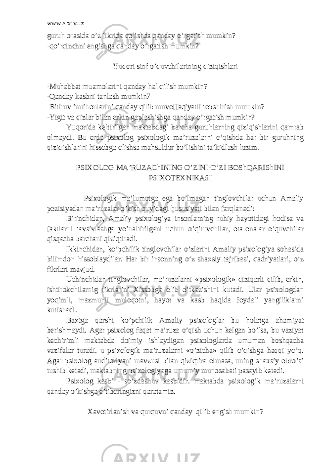 www.arxiv.uz guruh orasida o’z fikrida qolishda qanday o’rgatish mumkin? -qo’rqinchni engishga qanday o’rgatish mumkin? Yuqori sinf o’quvchilarining qiziqishlari -Muhabbat muamolarini qanday hal qilish mumkin? -Qanday kasbni tanlash mumkin7 -Bitiruv imtihonlarini qanday qilib muvoffaqiyatli topshirish mumkin? -Yigit va qizlar bilan erkin gaplashishga qanday o’rgatish mumkin? Yuqorida keltirilgan maktabdagi barcha guruhlarning qiziqishlarini qamrab olmaydi. Bu erda psixolog psixologik ma’ruzalarni o’qishda har bir guruhning qiziqishlarini hissobga olishsa mahsuldor bo’lishini ta’kidlash lozim. PSIXOLOG MA’RUZAChINING O’ZINI-O’ZI BOShQARIShINI PSIXOTEXNIKASI Psixologik ma’lumotga ega bo’lmagan tinglovchilar uchun Amaliy pozisiyadan ma’ruzalar o’kish quyidagi hususiyati bilan farqlanadi: Birinchidan, Amaliy psixologiya insonlarning ruhiy hayotidagi hodisa va faktlarni tavsivlashga yo’naltirilgani uchun o’qituvchilar, ota-onalar o’quvchilar qisqacha barchani qiziqtiradi. Ikkinchidan, ko’pchilik tinglovchilar o’zlarini Amaliy psixologiya sohasida bilimdon hissoblaydilar. Har bir insonning o’z shaxsiy tajribasi, qadriyatlari, o’z fikrlari mavjud. Uchinchidan tinglovchilar, ma’ruzalarni «psixologik» qiziqarli qilib, erkin, ishtirokchilarnig fikrlarini Xissobga olib o’tkazishini kutadi. Ular psixologdan yoqimli, mazmunli muloqotni, hayot va kasb haqida foydali yangiliklarni kutishadi. Baxtga qarshi ko’pchilik Amaliy psixologlar bu holatga ahamiyat berishmaydi. Agar psixolog faqat ma’ruza o’qish uchun kelgan bo’lsa, bu vaziyat kechirimli maktabda doimiy ishlaydigan psixologlarda umuman boshqacha vazifalar turadi. u psixologik ma’ruzalarni «o’zicha» qilib o’qishga haqqi yo’q. Agar psixolog auditoriyani mavzusi bilan qiziqtira olmasa, uning shaxsiy obro’si tushib ketadi, maktabning psixologiyaga umumiy munosabati pasayib ketadi. Psixolog kasbi - so’zdashuv kasbidir. maktabda psixologik ma’ruzalarni qanday o’kishga e’tiboringizni qaratamiz. Xavotirlanish va qurquvni qanday qilib engish mumkin? 