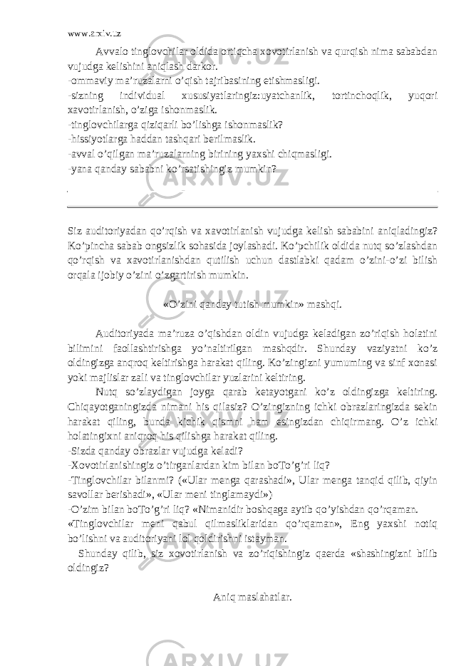 www.arxiv.uz Avvalo tinglovchilar oldida ortiqcha xovotirlanish va qurqish nima sababdan vujudga kelishini aniqlash darkor. -ommaviy ma’ruzalarni o’qish tajribasining etishmasligi. -sizning individual xususiyatlaringiz:uyatchanlik, tortinchoqlik, yuqori xavotirlanish, o’ziga ishonmaslik. -tinglovchilarga qiziqarli bo’lishga ishonmaslik? -hissiyotlarga haddan tashqari berilmaslik. -avval o’qilgan ma’ruzalarning birining yaxshi chiqmasligi. -yana qanday sababni ko’rsatishingiz mumkin? Siz auditoriyadan qo’rqish va xavotirlanish vujudga kelish sababini aniqladingiz? Ko’pincha sabab ongsizlik sohasida joylashadi. Ko’pchilik oldida nutq so’zlashdan qo’rqish va xavotirlanishdan qutilish uchun dastlabki qadam o’zini-o’zi bilish orqala ijobiy o’zini o’zgartirish mumkin. «O’zini qanday tutish mumkin» mashqi. Auditoriyada ma’ruza o’qishdan oldin vujudga keladigan zo’riqish holatini bilimini faollashtirishga yo’naltirilgan mashqdir. Shunday vaziyatni ko’z oldingizga anqroq keltirishga harakat qiling. Ko’zingizni yumuming va sinf xonasi yoki majlislar zali va tinglovchilar yuzlarini keltiring. Nutq so’zlaydigan joyga qarab ketayotgani ko’z oldingizga keltiring. Chiqayotganingizda nimani his qilasiz? O’zingizning ichki obrazlaringizda sekin harakat qiling, bunda kichik qismni ham esingizdan chiqirmang. O’z ichki holatingixni aniqroq his qilishga harakat qiling. -Sizda qanday obrazlar vujudga keladi? -Xovotirlanishingiz o’tirganlardan kim bilan boTo’g’ri liq? -Tinglovchilar bilanmi? («Ular menga qarashadi», Ular menga tanqid qilib, qiyin savollar berishadi», «Ular meni tinglamaydi») -O’zim bilan boTo’g’ri liq? «Nimanidir boshqaga aytib qo’yishdan qo’rqaman. «Tinglovchilar meni qabul qilmasliklaridan qo’rqaman», Eng yaxshi notiq bo’lishni va auditoriyani lol qoldirishni istayman. Shunday qilib, siz xovotirlanish va zo’riqishingiz qaerda «shashingizni bilib oldingiz? Aniq maslahatlar. 