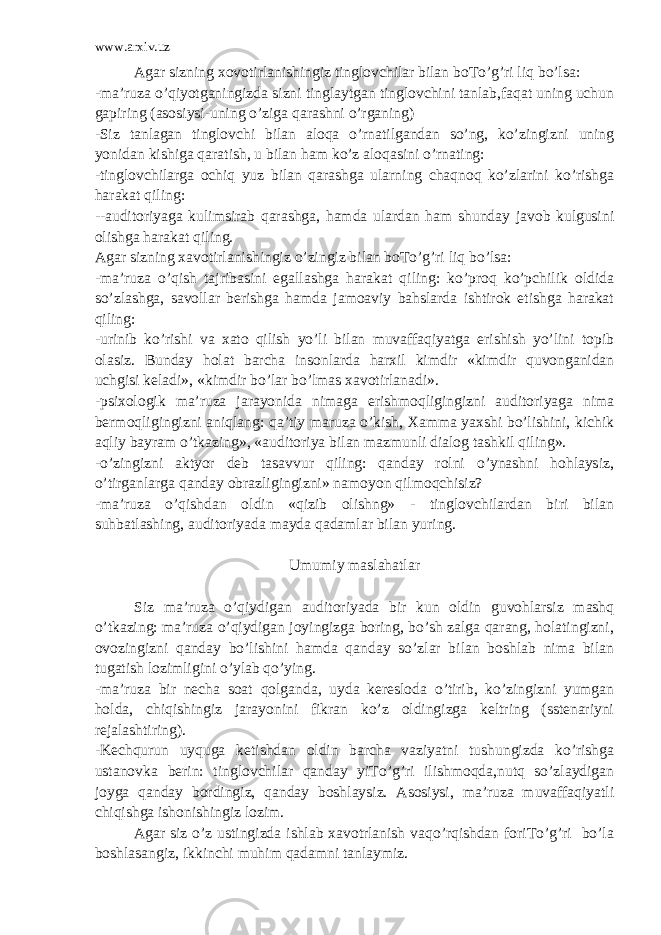 www.arxiv.uz Agar sizning xovotirlanishingiz tinglovchilar bilan boTo’g’ri liq bo’lsa: -ma’ruza o’qiyotganingizda sizni tinglaytgan tinglovchini tanlab,faqat uning uchun gapiring (asosiysi-uning o’ziga qarashni o’rganing) -Siz tanlagan tinglovchi bilan aloqa o’rnatilgandan so’ng, ko’zingizni uning yonidan kishiga qaratish, u bilan ham ko’z aloqasini o’rnating: -tinglovchilarga ochiq yuz bilan qarashga ularning chaqnoq ko’zlarini ko’rishga harakat qiling: --auditoriyaga kulimsirab qarashga, hamda ulardan ham shunday javob kulgusini olishga harakat qiling. Agar sizning xavotirlanishingiz o’zingiz bilan boTo’g’ri liq bo’lsa: -ma’ruza o’qish tajribasini egallashga harakat qiling: ko’proq ko’pchilik oldida so’zlashga, savollar berishga hamda jamoaviy bahslarda ishtirok etishga harakat qiling: -urinib ko’rishi va xato qilish yo’li bilan muvaffaqiyatga erishish yo’lini topib olasiz. Bunday holat barcha insonlarda harxil kimdir «kimdir quvonganidan uchgisi keladi», «kimdir bo’lar bo’lmas xavotirlanadi». -psixologik ma’ruza jarayonida nimaga erishmoqligingizni auditoriyaga nima bermoqligingizni aniqlang: qa’tiy maruza o’kish, Xamma yaxshi bo’lishini, kichik aqliy bayram o’tkazing», «auditoriya bilan mazmunli dialog tashkil qiling». -o’zingizni aktyor deb tasavvur qiling: qanday rolni o’ynashni hohlaysiz, o’tirganlarga qanday obrazligingizni» namoyon qilmoqchisiz? -ma’ruza o’qishdan oldin «qizib olishng» - tinglovchilardan biri bilan suhbatlashing, auditoriyada mayda qadamlar bilan yuring. Umumiy maslahatlar Siz ma’ruza o’qiydigan auditoriyada bir kun oldin guvohlarsiz mashq o’tkazing: ma’ruza o’qiydigan joyingizga boring, bo’sh zalga qarang, holatingizni, ovozingizni qanday bo’lishini hamda qanday so’zlar bilan boshlab nima bilan tugatish lozimligini o’ylab qo’ying. -ma’ruza bir necha soat qolganda, uyda keresloda o’tirib, ko’zingizni yumgan holda, chiqishingiz jarayonini fikran ko’z oldingizga keltring (sstenariyni rejalashtiring). -Kechqurun uyquga ketishdan oldin barcha vaziyatni tushungizda ko’rishga ustanovka berin: tinglovchilar qanday yiTo’g’ri ilishmoqda,nutq so’zlaydigan joyga qanday bordingiz, qanday boshlaysiz. Asosiysi, ma’ruza muvaffaqiyatli chiqishga ishonishingiz lozim. Agar siz o’z ustingizda ishlab xavotrlanish vaqo’rqishdan foriTo’g’ri bo’la boshlasangiz, ikkinchi muhim qadamni tanlaymiz. 